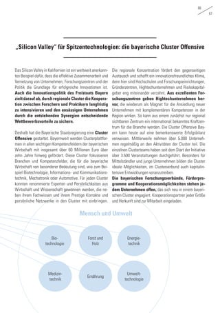 66
67
„Silicon Valley“ für Spitzentechnologien: die bayerische Cluster Offensive
Bio-
technologie
Umwelt-
technologie
Medizin-
technik
Forst und
Holz
Ernährung
Energie-
technik
Mensch und Umwelt
Das Silicon Valley in Kalifornien ist ein weltweit anerkann-
tes Beispiel dafür, dass die effektive Zusammenarbeit und
Vernetzung von Unternehmen, Forschungszentren und der
Politik die Grundlage für erfolgreiche Innovationen ist.
Auch die Innovationspolitik des Freistaats Bayern
zielt darauf ab, durch regionale Cluster die Koopera-
tion zwischen Forschern und Praktikern langfristig
zu intensivieren und den ansässigen Unternehmen
durch die entstehenden Synergien entscheidende
Wettbewerbsvorteile zu sichern.
Deshalb hat die Bayerische Staatsregierung eine Cluster
Offensive gestartet. Bayernweit werden Clusterplattfor-
men in allen wichtigen Kompetenzfeldern der bayerischen
Wirtschaft mit insgesamt über 60 Millionen Euro über
zehn Jahre hinweg gefördert. Diese Cluster fokussieren
Branchen und Kompetenzfelder, die für die bayerische
Wirtschaft von besonderer Bedeutung sind, wie zum Bei-
spiel Biotechnologie, Informations- und Kommunikations-
technik, Mechatronik oder Automotive. Für jeden Cluster
konnten renommierte Experten und Persönlichkeiten aus
Wirtschaft und Wissenschaft gewonnen werden, die ne-
ben ihrem Fachwissen und ihrem Prestige Kontakte und
persönliche Netzwerke in den Cluster mit einbringen.
Die regionale Konzentration fördert den gegenseitigen
Austausch und schafft ein innovationsfreundliches Klima,
denn hier sind Hochschulen und Forschungseinrichtungen,
Gründerzentren, Hightechunternehmen und Risikokapital-
geber eng miteinander verzahnt. Aus exzellenten For-
schungszentren gehen Hightechunternehmen her-
vor, die wiederum als Magnet für die Ansiedlung neuer
Unternehmen mit komplementären Kompetenzen in der
Region wirken. So kann aus einem zunächst nur regional
sichtbaren Zentrum ein international bekanntes Kraftzen-
trum für die Branche werden. Die Cluster Offensive Bay-
ern kann heute auf eine bemerkenswerte Erfolgsbilanz
verweisen. Mittlerweile nehmen über 5.000 Unterneh-
men regelmäßig an den Aktivitäten der Cluster teil. Die
einzelnen Clusterteams haben seit dem Start der Initiative
über 3.500 Veranstaltungen durchgeführt. Besonders für
Mittelständler und junge Unternehmen bilden die Cluster
ideale Möglichkeiten, im Clusterverbund auch kapitalin-
tensive Entwicklungen voranzutreiben.
Die bayerischen Forschungsverbünde, Förderpro-
gramme und Kooperationsmöglichkeiten stehen je-
dem Unternehmen offen, das sich neu in einem bayeri-
schen Cluster engagiert. Kooperationspartner jeder Größe
und Herkunft sind zur Mitarbeit eingeladen.
 