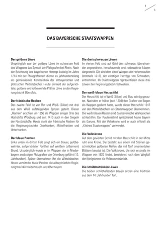 4
5
Der goldene Löwe
Ursprünglich war der goldene Löwe im schwarzen Feld
des Wappens das Symbol der Pfalzgrafen bei Rhein. Nach
der Belehnung des bayerischen Herzogs Ludwig im Jahre
1214 mit der Pfalzgrafschaft diente es jahrhundertelang
als gemeinsames Kennzeichen der altbayerischen und
pfälzischen Wittelsbacher. Heute erinnert der aufgerich-
tete, goldene und rotbewehrte Pfälzer Löwe an den Regie-
rungsbezirk Oberpfalz.
Der fränkische Rechen
Das zweite Feld ist von Rot und Weiß (Silber) mit drei
aus dem Weiß aufsteigenden Spitzen geteilt. Dieser
„Rechen“ erschien um 1350 als Wappen einiger Orte des
Hochstifts Würzburg und seit 1410 auch in den Siegeln
der Fürstbischöfe. Heute steht der fränkische Rechen für
die Regierungsbezirke Oberfranken, Mittelfranken und
Unterfranken.
Der blaue Panther
Links unten im dritten Feld zeigt sich ein blauer, goldbe-
wehrter, aufgerichteter Panther auf weißem (silbernem)
Grund. Ursprünglich wurde er im Wappen der in Nieder-
bayern ansässigen Pfalzgrafen von Ortenburg geführt (12.
Jahrhundert). Später übernahmen ihn die Wittelsbacher.
Heute vertritt der blaue Panther die altbayerischen Regie-
rungsbezirke Niederbayern und Oberbayern.
DAS BAYERISCHE STAATSWAPPEN
Die drei schwarzen Löwen
Im vierten Feld sind auf Gold drei schwarze, übereinan-
der angeordnete, herschauende und rotbewehrte Löwen
dargestellt. Sie sind dem alten Wappen der Hohenstaufen
(erstmals 1216), der einstigen Herzöge von Schwaben,
entnommen. Im Staatswappen repräsentieren diese drei
Löwen den Regierungsbezirk Schwaben.
Der weiß-blaue Herzschild
Der Herzschild ist in Weiß (Silber) und Blau schräg gerau-
tet. Nachdem er früher (seit 1204) den Grafen von Bogen
als Wappen gedient hatte, wurde dieser Herzschild 1247
von den Wittelsbachern als Stammwappen übernommen.
Die weiß-blauen Rauten sind das bayerische Wahrzeichen
schlechthin. Der Rautenschild symbolisiert heute Bayern
als Ganzes. Mit der Volkskrone wird er auch offiziell als
„Kleines Staatswappen“ verwendet.
Die Volkskrone
Auf dem gevierten Schild mit dem Herzschild in der Mitte
ruht eine Krone. Sie besteht aus einem mit Steinen ge-
schmückten goldenen Reifen, der mit fünf ornamentalen
Blättern besetzt ist. Die Volkskrone, die sich erstmals im
Wappen von 1923 findet, bezeichnet nach dem Wegfall
der Königskrone die Volkssouveränität.
Die schildhaltenden Löwen
Die beiden schildhaltenden Löwen setzen eine Tradition
aus dem 14. Jahrhundert fort.
 
