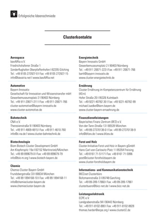 Aerospace
bavAIRia e.V.
Friedrichshafener Straße 1
Sonderflughafen Oberpfaffenhofen I 82205 Gilching
Tel.: +49 8105 272927-0 I Fax: +49 8105 272927-15
info@bavairia.net I www.bavAIRia.net
Automotive
Bayern Innovativ
Gesellschaft für Innovation und Wissenstransfer mbH
Gewerbemuseumsplatz 2 I 90403 Nürnberg
Tel.: +49 911-20671-211 I Fax: +49 911-20671-766
cluster-automotive@bayern-innovativ.de
www.cluster-automotive.de
Bahntechnik
CNA e.V.
Theresienstraße 9 I 90403 Nürnberg
Tel.: +49 911-4809-4815 I Fax: +49 911-4610-760
info@c-na.de I www.cluster-bahntechnik.de
Biotechnologie
Biom Biotech Cluster Development GmbH
Am Klopferspitz 19a I 82152 Martinsried/München
Tel.: +49 89 899679-0 I Fax: +49 89 899679-79
info@bio-m.org I www.biotech-bayern.de
Chemie
Chemie-Cluster Bayern GmbH
Frundsbergstraße 33 I 80634 München
Tel.: +49 89 1894168-10 I Fax: +49 89 1894168-11
info@chemiecluster-bayern.de
www.chemiecluster-bayern.de
Energietechnik
Bayern Innovativ GmbH
Gewerbemuseumsplatz 2 I 90403 Nürnberg
Tel.: +49 911 20671-223 I Fax: +49 911 20671-766
bartl@bayern-innovativ.de
www.cluster-energietechnik.de
Ernährung
Cluster Ernährung im Kompetenzzentrum für Ernährung
(KErn)
Hofer Straße 20 I 95326 Kulmbach
Tel.: +49 9221-40782-30 I Fax: +49 9221-40782-99
michael.luedke@kern.bayern.de
www.cluster-bayern-ernaehrung.de
Finanzdienstleistungen
Bayerisches Finanz Zentrum (BFZ) e.V.
Von-der-Tann-Straße 13 I 80539 München
Tel.: +49 89-27370138-0 I Fax: +49 89-27370138-9
info@bfzev.de I www.bfzev.de
Forst und Holz
Cluster-Initiative Forst und Holz in Bayern gGmbH
Hans-Carl-von-Carlowitz-Platz 1 I 85354 Freising
Tel.: +49 8161 71-5117 I Fax: +49 8161 71-5996
post@cluster-forstholzbayern.de
www.cluster-forstholzbayern.de
Informations- und Kommunikationstechnik
BICCnet Clusterbüro
Boltzmannstraße 3 I 85748 Garching
Tel.: +49 89-289-17860 I Fax: +49 89-289-17861
clusterbuero@bicc-net.de I www.bicc-net.de
Leistungselektronik
ECPE e.V.
Landgrabenstraße 94 I 90443 Nürnberg
Tel.: +49 911-8102-880 I Fax: +49 911-8102-8828
thomas.harder@ecpe.org I www.clusterLE.de
Clusterkontakte
Erfolgreiche Ideenschmiede
 