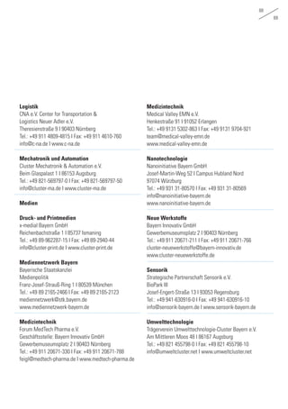 68
69
Logistik
CNA e.V. Center for Transportation &
Logistics Neuer Adler e.V.
Theresienstraße 9 I 90403 Nürnberg
Tel.: +49 911 4809-4815 I Fax: +49 911 4610-760
info@c-na.de I www.c-na.de
Mechatronik und Automation
Cluster Mechatronik & Automation e.V.
Beim Glaspalast 1 I 86153 Augsburg
Tel.: +49 821-569797-0 I Fax: +49 821-569797-50
info@cluster-ma.de I www.cluster-ma.de
Medien
Druck- und Printmedien
x-medial Bayern GmbH
Reichenbachstraße 1 I 85737 Ismaning
Tel.: +49 89-962287-15 I Fax: +49 89-2940-44
info@cluster-print.de I www.cluster-print.de
Mediennetzwerk Bayern
Bayerische Staatskanzlei
Medienpolitik
Franz-Josef-Strauß-Ring 1 I 80539 München
Tel.: +49 89 2165-2466 I Fax: +49 89 2165-2123
mediennetzwerk@stk.bayern.de
www.mediennetzwerk-bayern.de
Medizintechnik
Forum MedTech Pharma e.V.
Geschäftsstelle: Bayern Innovativ GmbH
Gewerbemuseumsplatz 2 I 90403 Nürnberg
Tel.: +49 911 20671-330 I Fax: +49 911 20671-788
feigl@medtech-pharma.de I www.medtech-pharma.de
Medizintechnik
Medical Valley EMN e.V.
Henkestraße 91 I 91052 Erlangen
Tel.: +49 9131 5302-863 I Fax: +49 9131 9704-921
team@medical-valley-emn.de
www.medical-valley-emn.de
Nanotechnologie
Nanoinitiative Bayern GmbH
Josef-Martin-Weg 52 I Campus Hubland Nord
97074 Würzburg
Tel.: +49 931 31-80570 I Fax: +49 931 31-80569
info@nanoinitiative-bayern.de
www.nanoinitiative-bayern.de
Neue Werkstoffe
Bayern Innovativ GmbH
Gewerbemuseumsplatz 2 I 90403 Nürnberg
Tel.: +49 911 20671-211 I Fax: +49 911 20671-766
cluster-neuewerkstoffe@bayern-innovativ.de
www.cluster-neuewerkstoffe.de
Sensorik
Strategische Partnerschaft Sensorik e.V.
BioPark III
Josef-Engert-Straße 13 I 93053 Regensburg
Tel.: +49 941-630916-0 I Fax: +49 941-630916-10
info@sensorik-bayern.de I www.sensorik-bayern.de
Umwelttechnologie
Trägerverein Umwelttechnologie-Cluster Bayern e.V.
Am Mittleren Moos 48 I 86167 Augsburg
Tel.: +49 821 455798-0 I Fax: +49 821 455798-10
info@umweltcluster.net I www.umweltcluster.net
 