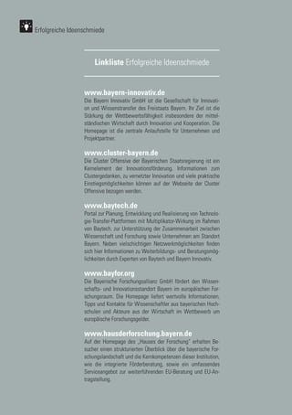 72
72
www.bayern-innovativ.de
Die Bayern Innovativ GmbH ist die Gesellschaft für Innovati-
on und Wissenstransfer des Freistaats Bayern. Ihr Ziel ist die
Stärkung der Wettbewerbsfähigkeit insbesondere der mittel-
ständischen Wirtschaft durch Innovation und Kooperation. Die
Homepage ist die zentrale Anlaufstelle für Unternehmen und
Projektpartner.
www.cluster-bayern.de
Die Cluster Offensive der Bayerischen Staatsregierung ist ein
Kernelement der Innovationsförderung. Informationen zum
Clustergedanken, zu vernetzter Innovation und viele praktische
Einstiegsmöglichkeiten können auf der Webseite der Cluster
Offensive bezogen werden.
www.baytech.de
Portal zur Planung, Entwicklung und Realisierung von Technolo-
gie-Transfer-Plattformen mit Multiplikator-Wirkung im Rahmen
von Baytech. zur Unterstützung der Zusammenarbeit zwischen
Wissenschaft und Forschung sowie Unternehmen am Standort
Bayern. Neben vielschichtigen Netzwerkmöglichkeiten finden
sich hier Informationen zu Weiterbildungs- und Beratungsmög-
lichkeiten durch Experten von Baytech und Bayern Innovativ.
www.bayfor.org
Die Bayerische Forschungsallianz GmbH fördert den Wissen-
schafts- und Innovationsstandort Bayern im europäischen For-
schungsraum. Die Homepage liefert wertvolle Informationen,
Tipps und Kontakte für Wissenschaftler aus bayerischen Hoch-
schulen und Akteure aus der Wirtschaft im Wettbewerb um
europäische Forschungsgelder.
www.hausderforschung.bayern.de
Auf der Homepage des „Hauses der Forschung“ erhalten Be-
sucher einen strukturierten Überblick über die bayerische For-
schungslandschaft und die Kernkompetenzen dieser Institution,
wie die integrierte Förderberatung, sowie ein umfassendes
Serviceangebot zur weiterführenden EU-Beratung und EU-An-
tragstellung.
Linkliste Erfolgreiche Ideenschmiede
Erfolgreiche Ideenschmiede
 
