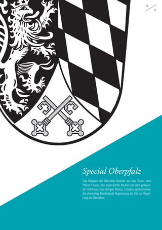 70
71
Special Oberpfalz
Das Wappen der Oberpfalz besteht aus drei Teilen: dem
Pfälzer Löwen, den bayerischen Rauten und dem gekreuz-
ten Schlüssel des heiligen Petrus. Letztere symbolisieren
die ehemalige Reichsstadt Regensburg als Sitz der Regie-
rung der Oberpfalz.
 