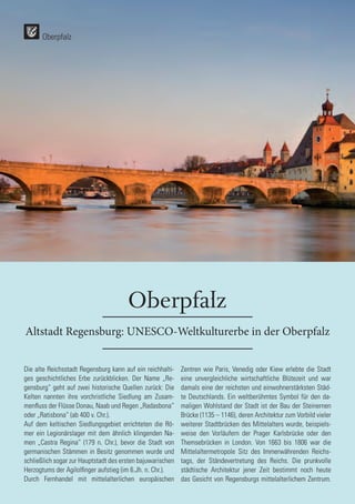 74
74
Oberpfalz
Altstadt Regensburg: UNESCO-Weltkulturerbe in der Oberpfalz
Die alte Reichsstadt Regensburg kann auf ein reichhalti-
ges geschichtliches Erbe zurückblicken. Der Name „Re-
gensburg“ geht auf zwei historische Quellen zurück: Die
Kelten nannten ihre vorchristliche Siedlung am Zusam-
menfluss der Flüsse Donau, Naab und Regen „Radasbona“
oder „Ratisbona“ (ab 400 v. Chr.).
Auf dem keltischen Siedlungsgebiet errichteten die Rö-
mer ein Legionärslager mit dem ähnlich klingenden Na-
men „Castra Regina“ (179 n. Chr.), bevor die Stadt von
germanischen Stämmen in Besitz genommen wurde und
schließlich sogar zur Hauptstadt des ersten bajuwarischen
Herzogtums der Agilolfinger aufstieg (im 6.Jh. n. Chr.).
Durch Fernhandel mit mittelalterlichen europäischen
Zentren wie Paris, Venedig oder Kiew erlebte die Stadt
eine unvergleichliche wirtschaftliche Blütezeit und war
damals eine der reichsten und einwohnerstärksten Städ-
te Deutschlands. Ein weltberühmtes Symbol für den da-
maligen Wohlstand der Stadt ist der Bau der Steinernen
Brücke (1135 – 1146), deren Architektur zum Vorbild vieler
weiterer Stadtbrücken des Mittelalters wurde, beispiels-
weise den Vorläufern der Prager Karlsbrücke oder den
Themsebrücken in London. Von 1663 bis 1806 war die
Mittelaltermetropole Sitz des Immerwährenden Reichs-
tags, der Ständevertretung des Reichs. Die prunkvolle
städtische Architektur jener Zeit bestimmt noch heute
das Gesicht von Regensburgs mittelalterlichem Zentrum.
Oberpfalz
 