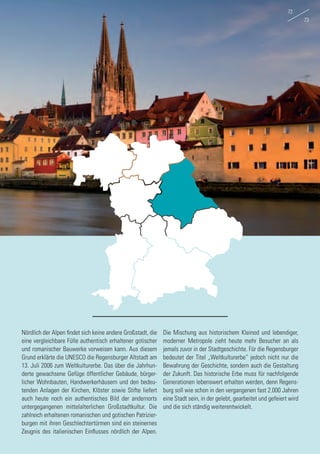 Nördlich der Alpen findet sich keine andere Großstadt, die
eine vergleichbare Fülle authentisch erhaltener gotischer
und romanischer Bauwerke vorweisen kann. Aus diesem
Grund erklärte die UNESCO die Regensburger Altstadt am
13. Juli 2006 zum Weltkulturerbe. Das über die Jahrhun-
derte gewachsene Gefüge öffentlicher Gebäude, bürger-
licher Wohnbauten, Handwerkerhäusern und den bedeu-
tenden Anlagen der Kirchen, Klöster sowie Stifte liefert
auch heute noch ein authentisches Bild der andernorts
untergegangenen mittelalterlichen Großstadtkultur. Die
zahlreich erhaltenen romanischen und gotischen Patrizier-
burgen mit ihren Geschlechtertürmen sind ein steinernes
Zeugnis des italienischen Einflusses nördlich der Alpen.
Die Mischung aus historischem Kleinod und lebendiger,
moderner Metropole zieht heute mehr Besucher an als
jemals zuvor in der Stadtgeschichte. Für die Regensburger
bedeutet der Titel „Weltkulturerbe“ jedoch nicht nur die
Bewahrung der Geschichte, sondern auch die Gestaltung
der Zukunft. Das historische Erbe muss für nachfolgende
Generationen lebenswert erhalten werden, denn Regens-
burg soll wie schon in den vergangenen fast 2.000 Jahren
eine Stadt sein, in der gelebt, gearbeitet und gefeiert wird
und die sich ständig weiterentwickelt.
72
73
 