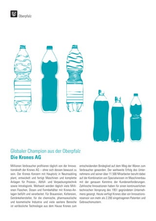 Oberpfalz
Globaler Champion aus der Oberpfalz
Die Krones AG
Millionen Verbraucher profitieren täglich von der Innova-
tionskraft der Krones AG – ohne sich dessen bewusst zu
sein. Der Krones Konzern mit Hauptsitz in Neutraubling
plant, entwickelt und fertigt Maschinen und komplette
Anlagen für Prozess-, Abfüll- und Verpackungstechnik
sowie Intralogistik. Weltweit werden täglich viele Milli-
onen Flaschen, Dosen und Formbehälter mit Krones-An-
lagen befüllt und verarbeitet. Für Brauereien, Keltereien,
Getränkehersteller, für die chemische, pharmazeutische
und kosmetische Industrie und viele weitere Bereiche
ist verlässliche Technologie aus dem Hause Krones zum
entscheidenden Bindeglied auf dem Weg der Waren zum
Verbraucher geworden. Der weltweite Erfolg des Unter-
nehmens und seiner über 11.500 Mitarbeiter beruht dabei
auf der Kombination von Spezialwissen im Maschinenbau
mit der genauen Kenntnis der Kundenanforderungen.
Zahlreiche Innovationen haben für einen kontinuierlichen
technischen Vorsprung des 1951 gegründeten Unterneh-
mens gesorgt. Heute verfügt Krones über ein Innovations-
reservoir von mehr als 2.200 eingetragenen Patenten und
Gebrauchsmustern.
 
