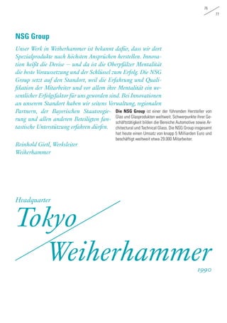 76
77
Die NSG Group ist einer der führenden Hersteller von
Glas und Glasprodukten weltweit. Schwerpunkte ihrer Ge-
schäftstätigkeit bilden die Bereiche Automotive sowie Ar-
chitectural und Technical Glass. Die NSG Group insgesamt
hat heute einen Umsatz von knapp 5 Milliarden Euro und
beschäftigt weltweit etwa 29.000 Mitarbeiter.
Unser Werk in Weiherhammer ist bekannt dafür, dass wir dort
Spezialprodukte nach höchsten Ansprüchen herstellen. Innova-
tion heißt die Devise – und da ist die Oberpfälzer Mentalität
die beste Voraussetzung und der Schlüssel zum Erfolg. Die NSG
Group setzt auf den Standort, weil die Erfahrung und Quali-
fikation der Mitarbeiter und vor allem ihre Mentalität ein we-
sentlicher Erfolgsfaktor für uns geworden sind.Bei Innovationen
an unserem Standort haben wir seitens Verwaltung, regionalen
Partnern, der Bayerischen Staatsregie-
rung und allen anderen Beteiligten fan-
tastische Unterstützung erfahren dürfen.
Reinhold Gietl, Werksleiter
Weiherhammer
NSG Group
Tokyo
Weiherhammer
Headquarter
1990
 