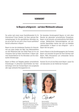 Sie suchen nach einem neuen Geschäftsstandort für Ihr
Unternehmen? Einem Standort, der Ihnen optimale Rah-
menbedingungen für Ihre geschäftlichen Aktivitäten bie-
tet und an dem Sie sich auch in Ihrer Freizeit wohlfühlen?
Herzlich willkommen in Bayern!
Bayern ist einer der beliebtesten Standorte für Unterneh-
men aus vielen Ländern der Welt. Vom Weltmarktführer
aus dem Mittelstand über den Global Player bis hin zum
innovativen Start-up finden Unternehmen in Bayern opti-
male Standortfaktoren für ihre Aktivitäten und ihre indivi-
duellen Anforderungen.
Bayern ist Motor und Taktgeber globaler wirtschaftlicher
Entwicklungen. In zahlreichen Zukunftsfeldern der Hoch-
technologie nimmt der Freistaat Bayern eine europäische
oder sogar weltweite Führungsposition ein.
Die besondere Anziehungskraft Bayerns ist nicht allein
Resultat der glänzenden wirtschaftlichen Perspektiven.
Bayern ist die kulturelle und landschaftliche Perle Mittel-
europas. Weltberühmte Sehenswürdigkeiten und kuli-
narische Spezialitäten machen das Land zum beliebten
Lebensstandort. In Bayern ist man erfolgreich – und in
Bayern lebt man gerne.
Invest in Bavaria ist die Ansiedlungsagentur des Freistaats
Bayern und unterstützt Sie gerne bei Ihren Schritten nach
Bayern. Mehr Informationen zum umfassenden Service
finden Sie ab Seite 212.
Kommen Sie mit auf eine Reise durch Bayern. Lassen Sie
sich überraschen von der Vielfalt des Freistaats!
In Bayern erfolgreich – auf dem Weltmarkt zuhause
VORWORT
MARTIN ZEIL
Bayerischer Staatsminister für
Wirtschaft, Infrastruktur, Verkehr
und Technologie und stellver-
tretender Ministerpräsident
KATJA HESSEL
Staatssekretärin im Bayerischen
Staatsministerium für Wirtschaft,
Infrastruktur, Verkehr und
Technologie
 
