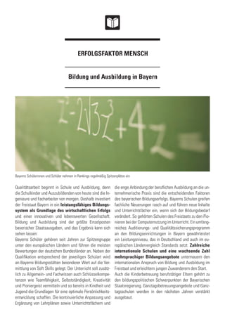 Bildung und Ausbildung in Bayern
ERFOLGSFAKTOR MENSCH
Qualitätsarbeit beginnt in Schule und Ausbildung, denn
die Schulkinder und Auszubildenden von heute sind die In-
genieure und Facharbeiter von morgen. Deshalb investiert
der Freistaat Bayern in ein leistungsfähiges Bildungs-
system als Grundlage des wirtschaftlichen Erfolgs
und einer innovativen und lebenswerten Gesellschaft.
Bildung und Ausbildung sind der größte Einzelposten
bayerischer Staatsausgaben, und das Ergebnis kann sich
sehen lassen:
Bayerns Schüler gehören seit Jahren zur Spitzengruppe
unter den europäischen Ländern und führen die meisten
Bewertungen der deutschen Bundesländer an. Neben der
Qualifikation entsprechend der jeweiligen Schulart wird
an Bayerns Bildungsstätten besonderer Wert auf die Ver-
mittlung von Soft Skills gelegt. Der Unterricht soll zusätz-
lich zu Allgemein- und Fachwissen auch Schlüsselkompe-
tenzen wie Teamfähigkeit, Selbstständigkeit, Kreativität
und Pioniergeist vermitteln und so bereits in Kindheit und
Jugend die Grundlagen für eine optimale Persönlichkeits-
entwicklung schaffen. Die kontinuierliche Anpassung und
Ergänzung von Lehrplänen sowie Unterrichtsfächern und
die enge Anbindung der beruflichen Ausbildung an die un-
ternehmerische Praxis sind die entscheidenden Faktoren
des bayerischen Bildungserfolgs. Bayerns Schulen greifen
fachliche Neuerungen rasch auf und führen neue Inhalte
und Unterrichtsfächer ein, wenn sich der Bildungsbedarf
verändert. So gehörten Schulen des Freistaats zu den Pio-
nieren bei der Computernutzung im Unterricht. Ein umfang-
reiches Auditierungs- und Qualitätssicherungsprogramm
an den Bildungseinrichtungen in Bayern gewährleistet
ein Leistungsniveau, das in Deutschland und auch im eu-
ropäischen Ländervergleich Standards setzt. Zahlreiche
internationale Schulen und eine wachsende Zahl
mehrsprachiger Bildungsangebote untermauern den
internationalen Anspruch von Bildung und Ausbildung im
Freistaat und erleichtern jungen Zuwanderern den Start.
Auch die Kinderbetreuung berufstätiger Eltern gehört zu
den bildungspolitischen Schwerpunkten der Bayerischen
Staatsregierung. Ganztagsbetreuungsangebote und Ganz-
tagsschulen werden in den nächsten Jahren verstärkt
ausgebaut.
Bayerns Schülerinnen und Schüler nehmen in Rankings regelmäßig Spitzenplätze ein
 
