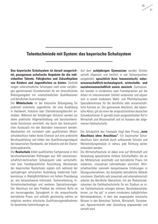 80
81
Talentschmiede mit System: das bayerische Schulsystem
Das bayerische Schulsystem ist darauf ausgerich-
tet, passgenaue schulische Angebote für die indi-
viduellen Talente, Fähigkeiten und Zukunftspläne
von Kindern und Jugendlichen zu bieten. Deshalb
sorgen unterschiedliche Schultypen nach einer vierjähri-
gen gemeinsamen Grundschulzeit für ein diversifiziertes
Bildungsangebot mit unterschiedlichen Qualifikationen
und beruflichen Ausrichtungen.
Die Mittelschule ist der klassische Bildungsweg für
praktisch orientierte Jugendliche, die eine Ausbildung
in Handwerk, Industrie oder Dienstleistungsberufen an-
streben. Während der fünfjährigen Schulzeit werden vor
allem praktische Allgemeinbildung und berufsvorberei-
tende Kenntnisse vermittelt, die durch den kontinuierli-
chen Austausch mit den Betrieben intensiviert werden.
Absolventen mit normalem oder qualifiziertem Mittel-
schulabschluss haben beste Chancen auf eine praktische
Berufsausbildung und bilden das Qualifizierungsrückgrat
des bayerischen Handwerks, der Industrie und der Dienst-
leistungsbranche.
Die Realschule bildet qualifiziertes Fachpersonal in drei
berufsvorbereitenden Richtungen aus: Mit naturwissen-
schaftlich-technischem Schwerpunkt oder wirtschaftli-
cher bzw. fremdsprachlicher Ausrichtung. Absolventen
der bayerischen Realschulen eignen sich während der
sechsjährigen schulischen Ausbildung modernste Fach-
kenntnisse in Wahlpflichtfächern mit hohem Praxisbezug
an, wie beispielsweise Informatik, Textverarbeitung, In-
formationstechnologie und weiteren Spezialisierungen.
Der Abschluss mit dem Prädikat der mittleren Reife ist
ein hervorragendes Sprungbrett in die anspruchsvolle
betriebliche Praxis und schließt gleichzeitig nahtlos an
mögliche weitere schulische Qualifizierungsmaßnahmen
für bestimmte Fachrichtungen an.
Auf dem achtjährigen Gymnasium werden Schüler
vertieft allgemein und fachlich in vier Schwerpunkten
ausgebildet: sprachlich (bzw. humanistisch), natur-
wissenschaftlich-technologisch, wirtschafts- und
sozialwissenschaftlich sowie musisch. Gymnasias-
ten werden in mindestens zwei Fremdsprachen auf die
Arbeit im internationalen Umfeld vorbereitet und eignen
sich in einem modularen Wahl- und Pflichtfachsystem
Spezialkenntnisse für die berufliche oder wissenschaft-
liche Karriere an. Der gymnasiale Abschluss, das bayeri-
sche Abitur, gilt als einer der anspruchsvollsten deutschen
Schulabschlüsse. Er genießt einen ausgezeichneten Ruf in
Wirtschaft und Wissenschaft und ist Ausweis der allge-
meinen Hochschulreife.
Die Schulpolitik des Freistaats folgt dem Prinzip „kein
Abschluss ohne Anschluss“. Ein bayerischer Schul-
abschluss kann deshalb durch aufbauende Schulen und
Weiterbildungsmodule in nahezu jede Richtung weiter
entwickelt werden.
Die Wirtschaftsschule ist dabei eine auf Wirtschaft und
Verwaltung spezialisierte mittlere Schullaufbahn, die an
die Mittelschule anschließt und betriebliche Praxis mit
modernen, innovativen Lehrmethoden vermittelt. Wirt-
schaftsschüler sammeln beispielsweise Erfahrungen in
Übungsunternehmen, die komplette betriebliche Abläufe
simulieren. Ebenfalls sehr praxisnah und unternehmerisch
arbeitet die Berufliche Oberschule, mit der Realschulab-
solventen die Fachhochschulreife für ein Studium an ei-
ner Fachhochschule erlangen können. Berufsoberschüler
lernen „on the job“ in einem mindestens halbjährlichen
Betriebspraktikum, in dem das angeeignete schulische
Wissen in den Bereichen Technik, Wirtschaft, Sozialwe-
sen, Agrarwirtschaft oder Gestaltung angewendet und
vertieft wird.
 