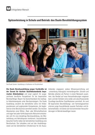 Spitzenleistung in Schule und Betrieb: das Duale Berufsbildungssystem
Die Duale Berufsausbildung junger Fachkräfte ist
der Garant für höchste Qualitätsstandards baye-
rischer Arbeitnehmer und sorgt zugleich für ausge-
zeichnete berufliche Perspektiven für die bayerischen
Berufsanfänger. Bayern hat deutschlandweit die niedrigs-
te Arbeitslosenquote unter Berufseinsteigern. Die Duale
Ausbildung verzahnt die betriebliche Lehre mit Hinter-
grundwissen und ergänzenden Kompetenzen, die beglei-
tend an einer Berufsschule vermittelt werden. Die meisten
Absolventen einer Mittel-, Real- oder Wirtschaftsschule
und sogar fast jeder fünfte bayerische Abiturient entschei-
den sich für eine dreijährige Berufsausbildung, die Wei-
terbildung und Betriebspraxis kombiniert. Auszubildende
besuchen hierfür neben der betrieblichen Ausbildung eine
Berufsschule. Die Lehrpläne sind auf den Ausbildungs-
stand und die betrieblichen Erfordernisse für die Auszu-
bildenden angepasst, sodass Wissensvermittlung und
–anwendung reibungslos ineinandergreifen. Schulen und
Betriebe arbeiten als Partner in einem Netzwerk zusam-
men, das flexibel auf neue Herausforderungen reagieren
kann und den Schülern eine solide und zukunftsweisende
Grundlage beruflicher Qualifikationen vermittelt. An rund
80 bayerischen Berufsbildungs- und Technologiezentren
erlernen junge Auszubildende neueste Techniken und Ar-
beitsmethoden, mit denen sich die kommenden Herausfor-
derungen im Betrieb bewältigen lassen.
Erfolgsfaktor Mensch
Das Duale System: Ausbildung zu Fachleuten mit Persönlichkeit
 