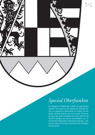 86
87
Special Oberfranken
Das Wappen von Oberfranken enthält vier geschlossene
Symbole. Eines davon ist der sogenannte fränkische Re-
chen, ein allgemeines Wahrzeichen für Franken. Die drei
übrigen Symbole beziehen sich auf die alten Territorien,
die heute den Bezirk ausmachen: Der Löwe steht für das
Hochstift Bamberg, das Geviert versinnbildlicht das ho-
henzollersche Markgraftum Brandenburg-Bayreuth, wäh-
rend der rechte Teil mit dem Rautenkranz das Herzogtum
Coburg darstellt.
 