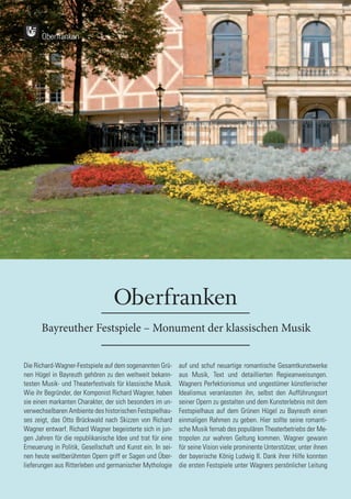 90
90
Bayreuther Festspiele – Monument der klassischen Musik
Die Richard-Wagner-Festspiele auf dem sogenannten Grü-
nen Hügel in Bayreuth gehören zu den weltweit bekann-
testen Musik- und Theaterfestivals für klassische Musik.
Wie ihr Begründer, der Komponist Richard Wagner, haben
sie einen markanten Charakter, der sich besonders im un-
verwechselbaren Ambiente des historischen Festspielhau-
ses zeigt, das Otto Brückwald nach Skizzen von Richard
Wagner entwarf. Richard Wagner begeisterte sich in jun-
gen Jahren für die republikanische Idee und trat für eine
Erneuerung in Politik, Gesellschaft und Kunst ein. In sei-
nen heute weltberühmten Opern griff er Sagen und Über-
lieferungen aus Ritterleben und germanischer Mythologie
auf und schuf neuartige romantische Gesamtkunstwerke
aus Musik, Text und detaillierten Regieanweisungen.
Wagners Perfektionismus und ungestümer künstlerischer
Idealismus veranlassten ihn, selbst den Aufführungsort
seiner Opern zu gestalten und dem Kunsterlebnis mit dem
Festspielhaus auf dem Grünen Hügel zu Bayreuth einen
einmaligen Rahmen zu geben. Hier sollte seine romanti-
sche Musik fernab des populären Theaterbetriebs der Me-
tropolen zur wahren Geltung kommen. Wagner gewann
für seine Vision viele prominente Unterstützer, unter ihnen
der bayerische König Ludwig II. Dank ihrer Hilfe konnten
die ersten Festspiele unter Wagners persönlicher Leitung
Oberfranken
Oberfranken
 