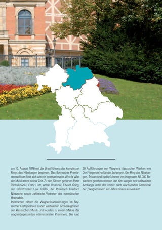 am 13. August 1876 mit der Uraufführung des kompletten
Rings des Nibelungen beginnen. Das Bayreuther Premie-
renpublikum liest sich wie ein internationales Who is Who
der Musikszene seiner Zeit. Zu den Gästen gehörten Peter
Tschaikowski, Franz Liszt, Anton Bruckner, Edvard Grieg,
der Schriftsteller Lew Tolstoi, der Philosoph Friedrich
Nietzsche sowie zahlreiche Vertreter des europäischen
Hochadels.
Inzwischen zählen die Wagner-Inszenierungen im Bay-
reuther Festspielhaus zu den weltweiten Großereignissen
der klassischen Musik und wurden zu einem Mekka der
wagnerbegeisterten internationalen Prominenz. Die rund
30 Aufführungen von Wagners klassischen Werken wie
Der Fliegende Holländer, Lohengrin, Der Ring des Nibelun-
gen, Tristan und Isolde können von insgesamt 58.000 Be-
suchern gesehen werden und sind wegen des weltweiten
Andrangs unter der immer noch wachsenden Gemeinde
der „Wagnerianer“ auf Jahre hinaus ausverkauft.
88
89
 