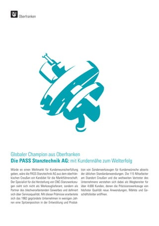 Oberfranken
Würde es einen Weltmarkt für Kundenwunscherfüllung
geben, wäre die PASS Stanztechnik AG aus dem oberfrän-
kischen Creußen ein Kandidat für die Marktführerschaft.
Der Spezialist für die Herstellung von CNC-Stanzwerkzeu-
gen sieht sich nicht als Werkzeuglieferant, sondern als
Partner des blechverarbeitenden Gewerbes und definiert
sich über Servicequalität. Mit dieser Prämisse erarbeitete
sich das 1982 gegründete Unternehmen in wenigen Jah-
ren eine Spitzenposition in der Entwicklung und Produk-
tion von Sonderwerkzeugen für Kundenwünsche abseits
der üblichen Standardanwendungen. Die 115 Mitarbeiter
am Standort Creußen und die weltweiten Vertreter des
Unternehmens verstehen sich dabei als Wegbereiter für
über 4.000 Kunden, denen die Präzisionswerkzeuge von
höchster Qualität neue Anwendungen, Märkte und Ge-
schäftsfelder eröffnen.
Globaler Champion aus Oberfranken
Die PASS Stanztechnik AG: mit Kundennähe zum Welterfolg
 