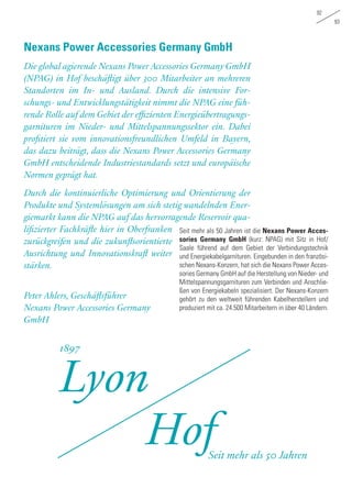 92
93
Seit mehr als 50 Jahren ist die Nexans Power Acces-
sories Germany GmbH (kurz: NPAG) mit Sitz in Hof/
Saale führend auf dem Gebiet der Verbindungstechnik
und Energiekabelgarnituren. Eingebunden in den französi-
schen Nexans-Konzern, hat sich die Nexans Power Acces-
sories Germany GmbH auf die Herstellung von Nieder- und
Mittelspannungsgarnituren zum Verbinden und Anschlie-
ßen von Energiekabeln spezialisiert. Der Nexans-Konzern
gehört zu den weltweit führenden Kabelherstellern und
produziert mit ca. 24.500 Mitarbeitern in über 40 Ländern.
Die global agierende Nexans Power Accessories Germany GmbH
(NPAG) in Hof beschäftigt über 300 Mitarbeiter an mehreren
Standorten im In- und Ausland. Durch die intensive For-
schungs- und Entwicklungstätigkeit nimmt die NPAG eine füh-
rende Rolle auf dem Gebiet der effizienten Energieübertragungs-
garnituren im Nieder- und Mittelspannungssektor ein. Dabei
profitiert sie vom innovationsfreundlichen Umfeld in Bayern,
das dazu beiträgt, dass die Nexans Power Accessories Germany
GmbH entscheidende Industriestandards setzt und europäische
Normen geprägt hat.
Durch die kontinuierliche Optimierung und Orientierung der
Produkte und Systemlösungen am sich stetig wandelnden Ener-
giemarkt kann die NPAG auf das hervorragende Reservoir qua-
lifizierter Fachkräfte hier in Oberfranken
zurückgreifen und die zukunftsorientierte
Ausrichtung und Innovationskraft weiter
stärken.
Peter Ahlers, Geschäftsführer
Nexans Power Accessories Germany
GmbH
Nexans Power Accessories Germany GmbH
Lyon
Hof
1897
Seit mehr als 50 Jahren
 