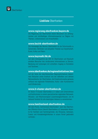 Oberfranken
www.regierung.oberfranken.bayern.de
Die Regierung von Oberfranken bietet Besuchern ein umfang-
reiches und stichhaltiges Informationsportal zur Region mit
Themen, Linkverweisen und Anlaufstellen.
www.bezirk-oberfranken.de
Die Homepage des Bezirks Oberfranken ist die Schnittstelle zu
Gemeinden, Behörden und aktuellen Themen aus Gesellschaft,
Kunst, Kultur und Natur.
www.bayreuth.ihk.de
Auf dem Onlineauftritt der IHK für Oberfranken und Bayreuth
erhalten Besucher klar strukturierte Informationen zu Service,
Beratung und Leistungen mit schnellem Zugang zu Kontakten
und Terminen.
www.oberfranken.de/regionalinitiativen.htm
Auf der Seite der oberfränkischen Regionalinitiativen bekom-
men Besucher einen Eindruck von der lebhaften und aktiven
Netzwerkkultur der Oberfranken, die Kreativnetzwerke genauso
umfasst wie regionale Förderkreise, Kultur- oder Kunstvereine
und Erfinderclubs.
www.it-cluster-oberfranken.de
Im Verein IT-Cluster Oberfranken e.V. haben sich Unternehmen
und Institutionen zu einem spezialisierten regionalen Netzwerk,
Wissens- und Wachstumspool zusammengeschlossen, um im
Verbund Vorteile für alle beteiligten Akteure zu verwirklichen.
www.familienland-oberfranken.de
Mit dem Portal „Familienland Oberfranken“ setzt das Oberfran-
ken Offensiv-Forum Zukunft Oberfranken e.V. besondere Akzen-
te für Familien und Familiengründer, die Hinweise, Adressen,
Events und Kontaktmöglichkeiten in einem Portal gebündelt
vorfinden.
Linkliste Oberfranken
 