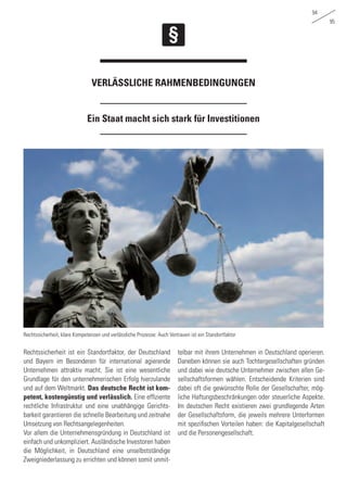 94
95
Ein Staat macht sich stark für Investitionen
Verlässliche Rahmenbedingungen
Rechtssicherheit ist ein Standortfaktor, der Deutschland
und Bayern im Besonderen für international agierende
Unternehmen attraktiv macht. Sie ist eine wesentliche
Grundlage für den unternehmerischen Erfolg hierzulande
und auf dem Weltmarkt. Das deutsche Recht ist kom-
petent, kostengünstig und verlässlich. Eine effiziente
rechtliche Infrastruktur und eine unabhängige Gerichts-
barkeit garantieren die schnelle Bearbeitung und zeitnahe
Umsetzung von Rechtsangelegenheiten.
Vor allem die Unternehmensgründung in Deutschland ist
einfach und unkompliziert. Ausländische Investoren haben
die Möglichkeit, in Deutschland eine unselbstständige
Zweigniederlassung zu errichten und können somit unmit-
telbar mit ihrem Unternehmen in Deutschland operieren.
Daneben können sie auch Tochtergesellschaften gründen
und dabei wie deutsche Unternehmer zwischen allen Ge-
sellschaftsformen wählen. Entscheidende Kriterien sind
dabei oft die gewünschte Rolle der Gesellschafter, mög-
liche Haftungsbeschränkungen oder steuerliche Aspekte.
Im deutschen Recht existieren zwei grundlegende Arten
der Gesellschaftsform, die jeweils mehrere Unterformen
mit spezifischen Vorteilen haben: die Kapitalgesellschaft
und die Personengesellschaft.
Rechtssicherheit, klare Kompetenzen und verlässliche Prozesse: Auch Vertrauen ist ein Standortfaktor
 