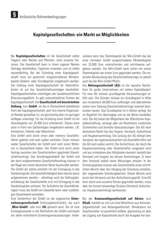 Verlässliche Rahmenbedingungen
Kapitalgesellschaften: ein Markt an Möglichkeiten
Bei Kapitalgesellschaften ist die Gesellschaft selbst
Trägerin aller Rechte und Pflichten, nicht einzelne Per-
sonen. Die Gesellschaft kann in ihrem eigenen Namen
Verträge abschließen, Eigentum erwerben und ist selbst
steuerpflichtig. Bei der Gründung einer Kapitalgesell-
schaft muss ein gesetzlich vorgeschriebenes Mindest-
kapital (Stamm- oder Grundkapital) eingebracht werden.
Die Haftung einer Kapitalgesellschaft für Verbindlich-
keiten ist auf das Gesellschaftsvermögen beschränkt.
Kapitalgesellschaften unterliegen der handelsrechtlichen
Bilanzierungspflicht. Es gibt unterschiedliche Formen der
Kapitalgesellschaft: Die Gesellschaft mit beschränkter
Haftung, kurz GmbH, ist die in Deutschland beliebteste
Form der Kapitalgesellschaft, weil ihre interne Organisati-
on flexibel gestaltbar ist, sie gleichzeitig aber nur geringen
Auflagen unterliegt. Für die Gründung einer GmbH ist ein
Stammkapital von 25.000 Euro erforderlich. Dieses kann
auch in Form von Sacheinlagen eingebracht werden, z.B.
Immobilien, Patente oder Maschinen.
Eine GmbH wird durch einen oder mehrere Geschäfts-
führer geleitet und nach außen vertreten. Diese müssen
weder Gesellschafter der GmbH sein noch einen Wohn-
sitz in Deutschland haben. Die GmbH wird durch einen
Vertrag zwischen den Gesellschaftern gegründet (Gesell-
schaftsvertrag). Das Gründungsprotokoll der GmbH und
der darin aufgenommene Gesellschaftsvertrag müssen in
der Regel von einem deutschen Notar beurkundet werden.
Die GmbH als solche entsteht mit der Eintragung in das
Handelsregister. Die Geschäftstätigkeit kann bereits davor
aufgenommen werden – allerdings wird die Haftungsbe-
schränkung der Gesellschafter erst mit Eintragung in das
Handelsregister wirksam. Vor Aufnahme der Geschäftstä-
tigkeit muss die GmbH ein Gewerbe beim lokal zuständi-
gen Gewerbeamt anmelden.
Eine Sonderform der GmbH ist die sogenannte Unter-
nehmergesellschaft (haftungsbeschränkt), die auch
„Mini-GmbH“ oder kurz UG genannt wird. Sie ist eine
Einstiegsvariante in die Rechtsform der GmbH und bietet
vor allem erleichterte Gründungsvoraussetzungen. Insbe-
sondere kann das Stammkapital der Mini-GmbH das bei
einer normalen GmbH vorgeschriebene Mindestkapital
von 25.000 Euro unterschreiten und schrittweise auf-
gebaut werden. Die Mini-GmbH kann schon mit einem
Stammkapital von einem Euro gegründet werden. Die no-
tarielle Beurkundung des Gesellschaftsvertrags ist jedoch
auch bei der Mini-GmbH Pflicht.
Die Aktiengesellschaft (AG) ist die typische Rechts-
form für große Unternehmen mit hohem Kapitalbedarf.
Für eine AG müssen grundlegende Voraussetzungen er-
füllt sein: Die Gründer müssen ein Grundkapital in Höhe
von mindestens 50.000 Euro aufbringen und übernehmen
sowie eine Satzung (Gesellschaftsvertrag) notariell beur-
kunden lassen. Das Grundkapital ist in Aktien zerlegt, die
im Regelfall frei übertragbar und an der Börse handelbar
sind. Die AG bietet die Möglichkeit der öffentlichen Kapi-
talbeschaffung, verlangt aber als Rechtsform zusätzliche
Sicherheiten und formelle Voraussetzungen: Die AG nach
deutschem Recht hat drei Organe: Vorstand, Aufsichtsrat
und Hauptversammlung. Die Leitung der AG obliegt dem
Vorstand, der eigenverantwortlich die Geschäfte führt und
die AG nach außen vertritt. Der Aufsichtsrat, der durch die
Hauptversammlung aller Gesellschafter eingesetzt wird
und aus mindestens drei Mitgliedern besteht, bestellt den
Vorstand und fungiert als dessen Kontrollorgan. Er kann
dem Vorstand jedoch keine Weisungen erteilen. In der
Gründungsphase müssen alle Gesellschafter einen schrift-
lichen Bericht über den Hergang der Gründung erstatten,
den sogenannten Gründungsbericht. Dieser Bericht wird
durch den Vorstand und den Aufsichtsrat geprüft. Eine AG
kann durch eine einzelne Person gegründet werden, muss
aber die formal notwendige Struktur (Vorstand, Aufsichts-
rat, Hauptversammlung) nachweisen.
Bei der Kommanditgesellschaft auf Aktien, kurz
KGaA, handelt es sich um eine Mischform aus Komman-
ditgesellschaft und Aktiengesellschaft. Mindestens ein
Gesellschafter ist persönlich haftbar, gleichzeitig ist aber
der Zugang zum Kapitalmarkt durch die Ausgabe frei han-
 