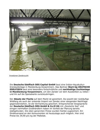 Investoren Zanderzucht
Die Deutsche Edelfisch DEG Capital GmbH baut eine Indoor-Aquakultur-
Kreislaufanlage in Mecklenburg-Vorpommern. Das Berliner Start-Up DEUTSCHE
EDELFISCH baut eine besonders fortschrittliche und nachhaltige Zuchtanlage
in Mecklenburg-Vorpommern, um den Zander vor dem Aussterben zu retten -
und ihn auf die Speisekarte zurückzubringen.
Der Absatz der Fische auf dem Markt ist garantiert. Da sowohl der rückläufige
Wildfang als auch der sinkende Import von Zander einer steigenden Nachfrage
gegenüberstehen, ist die Vermarktung gesichert. Entsprechende Vorgespräche
der Deutsche Edelfisch DEG GmbH & Co.II KG mit „Deutsche See“ und
einigen namhaften Großhändlern haben im Vorfeld der Planung bereits
stattgefunden. Die oben genannten Preise wurden hierbei zugesichert. Ein
Direktversand an den Konsumenten ist heutzutage auch möglich. Hier sind
Preise bis 39,90 pro kg der Maßstab.
 