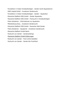 •Investition in Indoor Kreislaufanlagen - Zander Zucht Aquakulturen
•DEG Capital GmbH - Investoren Zanderzucht
•Investition in Indoor Kreislaufanlagen - Zander - Aquakultur
•Deutsche Edelfisch DEG GmbH - Zander Aquakultur
•Deutsche Edelfisch DEG GmbH - Fischzucht in Kreislaufanlagen
•Hans Acksteiner - Informationen zur Aquakultur
•Mecklenburg-Vorp... Investoren Zanderzucht
•Deutsche Edelfisch DEG GmbH - Deutscher Edel Zander
•Hans Acksteiner - Aquaponik - Investoren Zanderzucht
•Deutsche Edelfisch GmbH Berlin
•Aufzucht von Zander - Zandersetzlinge
•Deutsche Edelfisch GmbH Erfahrungen
•Aufzucht von Zander - Fisch online bestellen
•Aufzucht von Zander - Zander Bio Frischfisch
 