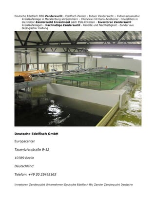 Deutsche Edelfisch DEG Zanderzucht - Edelfisch Zander - Indoor Zanderzucht – Indoor-Aquakultur
Kreislaufanlage in Mecklenburg-Vorpommern - Interview mit Hans Acksteiner - Investition in
die Indoor-Zanderzucht Investment nach ESG-Kriterien - Investoren Zanderzucht
Kreislaufanlagen - Nachhaltige Zanderzucht - Rendite und Nachhaltigkeit - Zander aus
ökologischer Haltung
Deutsche Edelfisch GmbH
Europacenter
Tauentzienstraße 9-12
10789 Berlin
Deutschland
Telefon: +49 30 25493165
Investoren Zanderzucht Unternehmen Deutsche Edelfisch Bio Zander Zanderzucht Deutsche
 