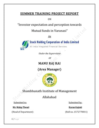 1 | P a g e
SUMMER TRAINING PROJECT REPORT
ON
“Investor expectation and perception towards
Mutual funds in Varanasi”
At
Under the Supervision
Of
MANU RAJ RAI
(Area Manager)
Shambhunath Institute of Management
Allahabad
Submitted to: Submitted by:
Mr.Malay Tiwari Karan Gujrati
(Head of Department) (Roll no. 1572770011)
 