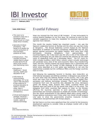 IBI Investor
Newsletter for economic development agencies
Issue 2 | February 2011




 India 2020 Vision             Eventful February
  The vision is to            Hope you enjoyed the first issue of IBI Investor. It was encouraging to
   transform India into a      receive positive feedback on our first issue. Do continue to send us your
   Developed nation
                               valuable suggestions to make this newsletter for economic development
   giving thrust to 5 main
                               agencies more relevant.
   areas which includes;

  Agriculture & food          This month the country hosted two important events - one was the
   processing – The            Nasscom Leadership Summit at Mumbai and the other one was Aero India
   target is to double the     at Bangalore. The Annual leadership summit hosted by the National
   current production of       Association of Software & Services Companies (NASSCOM) has not only
   food and Agro               gained national prominence but global visibility. With more than 1500
   products by 2020.           participants     including    delegations    from    approximately      30
                               countries/regions, the 3 day event saw the who is who of the Indian ICT
  Infrastructure – This       Industry exchanging not just ideas but charting the pathway for the 2020
   includes providing          vision of catapulting India into a developed nation. The ICT vision for
   reliable electric power     2020 includes building a $225 billion industry where virtually technology
   & solar farms for all       will penetrate every area of the socio-economic fabric thus transforming
   parts of the country        India. And this, industry experts say would happen only in partnership with
   and interlinking rivers     other countries. Just the number of B2B meetings at the event venue
                               which some described as a mini globe was testimony to not only the
  Education &                 opportunities available but the confidence MNCs and the foreign countries
   Healthcare – Social         have on India.
   security, health and
   education for all
                               And following the Leadership Summit in Mumbai, Aero India-2011 an
                               International aerospace and defense exhibition in Bangalore was kicked off
  Information &
                               by none other than the Defense Minister of the country. The 5 day gala
   communication
   technology- ICT to be       event saw many from the world’s best aerospace industries display their
   used in tele-education      aerospace and defense technology prowess. There were 675 defense
   & tele-medicine to          companies from over 30 countries who attended the show. Aerospace
   promote education &         giants like Boeing, Saab, Russia's MIG, EADS, Lockheed Martin and
   health in remote            Dassault were just some of the big names that made it to the event. The
   areas. Also e-              delegates from other countries had reasons to cheer on the Minister
   governance to ensure        affirming the countries openness to joint ventures, public private
   transparency.               partnerships and licensed production to enable the transfer of technology.
                               And the recent amendments to the defence offset policy giving credit to
  Critical technologies &     foreign defence contractors even if they enter into civilian aircraft projects
   strategic industries –      only goes to show the governments proactive measures increase
   To witness growth in        collaboration and partnerships with foreign players.
   nuclear, space &
   defense technology          We feel there is no time more opportune than the current for the economic
                               development agencies to consider India as strategic market with a high
                               ROI in the long term.
 Source:
 www.indiavision2020.org



For comments/queries: Shankar Ramachandran at shankar@ibimail.net or +91 99999 48732
Copyright © 2011 IBI Consulting
www.consultibi.com
 