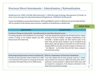Overseas Direct Investments – Liberalisation / Rationalisation

Notification No. FEMA 120/RB-2004 dated July 7, 2004 [Foreign Exchange Management (Transfer or
Issue of any Foreign Security) (Amendment) Regulations, 2004] (the Notification)

To grant more flexibility to overseas Direct Investment , RBI through RBI/2011-12/474 A. P. (DIR Series) Circular No.9 dated 28 March
2012 has decided to further liberalise various provisions / regulations of the Notification as detailed under.

                                                                                                                          Indian Party
                      Extant Provision                                                    Revised Provision

Creation of charge on immovable / movable property and other financial assets
The existing regulations of the Notification do not envisage    It has been decided that proposals from the Indian party for creation
creation of charge on the movable property and other            of charge in the form of pledge / mortgage / hypothecation on the
financial assets of the Indian Party.                           immovable / movable property and other financial assets of the
                                                                Indian Party and their group companies may be considered by the




                                                                                                                                        Contributed by CA. Sudha G. Bhushan
                                                                Reserve Bank under the approval route within the overall limit fixed
                                                                (presently 400%) for financial commitment subject to submission of a
                                                                ‘No Objection’ by the Indian Party and their Group companies
                                                                from their Indian lenders.



Reckoning bank guarantee issued on behalf of JV / WOS for computation of Financial Commitment
Presently, the bank guarantee issued on behalf of JV / WOS      It has been decided that the bank guarantee issued by a resident
is not reckoned for the purpose of computing the financial      bank on behalf of an overseas JV / WOS of the Indian party, which is
commitment of the Indian Party to its JV / WOS overseas.        backed by a counter guarantee / collateral by the Indian party, shall
                                                                be reckoned for computation of the financial commitment of the
                                                                Indian Party and reported accordingly.
                                                                                                                                        2
 
