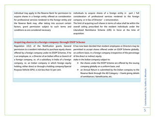 individual may apply to the Reserve Bank for permission to        individuals to acquire shares of a foreign entity in        part / full
acquire shares in a foreign entity offered as consideration       consideration of professional services rendered to the foreign
for professional services rendered to the foreign entity and      company or in lieu of Director’s remuneration.
the Reserve Bank may, after taking into account certain           The limit of acquiring such shares in terms of value shall be within the
factors, grant permission subject to such terms and               overall ceiling prescribed for the resident individuals under the
conditions as are considered necessary                            Liberalized Remittance Scheme (LRS) in force at the time of
                                                                  acquisition.



Acquiring shares in a foreign company through ESOP Scheme
Regulation   22(2)   of   the   Notification   grants   General   It has now been decided that resident employees or Directors may be
permission to a resident individual to purchase equity shares     permitted to accept shares offered under an ESOP Scheme globally,
offered by a foreign company under its ESOP Schemes, if he        on uniform basis, in a foreign company irrespective of the percentage
is an employee, or, a Director of an Indian office or branch of   of the direct or indirect equity
a foreign company, or, of a subsidiary in India of a foreign      stake in the Indian company subject to:
company, or, an Indian company in which foreign equity                 the shares under the ESOP Scheme are offered by the issuing
holding, either direct or through a holding company/Special               company globally on a uniform basis, and
Purpose Vehicle (SPV), is not less than 51 per cent.                   an Annual Return is submitted by the Indian company to the




                                                                                                                                             Contributed by CA. Sudha G. Bhushan
                                                                          Reserve Bank through the AD Category – I bank giving details
                                                                          of remittances / beneficiaries, etc.




                                                                                                                                             5
 