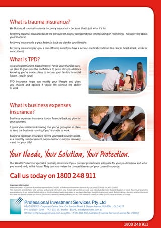 What is trauma insurance?
We like to call trauma insurance ‘recovery insurance’ – because that’s just what it’s for.

Recovery (trauma) insurance takes the pressure off, so you can spend your time focusing on recovering – not worrying about
your finances!

Recovery insurance is a great financial back-up plan for your lifestyle.

Recovery insurance pays you a one-off lump sum if you have a serious medical condition (like cancer, heart attack, stroke or
an accident).


What is TPD?
Total and permanent disablement (TPD) is your financial back-
up plan. It gives you the confidence to seize life’s possibilities
knowing you’ve made plans to secure your family’s financial
future ... just in case!

TPD insurance helps you modify your lifestyle and gives
you choices and options if you’re left without the ability
to work




What is business expenses
insurance?
Business expenses insurance is your financial back up plan for
your business.

It gives you confidence knowing that you’ve got a plan in place
to keep the business running if you’re unable to work.

Business expenses insurance covers your fixed business costs,
as a monthly reimbursement, so you can focus on your recovery
– and not your bills!



Your Needs, Your Solution, Your Protection.
Our Wealth Protection Specialist can help determine if your current protection is adequate for your position now and what
you intend to do in the future. They can also review the competitiveness of your current insurance.


Call us today on 1800 248 911
Important information
Investor Insured is a Corporate Authorised Representative, 340140 , of Professional Investment Services Pty Ltd ABN 11 074 608 558, AFSL 234951.
This material is provided as a brief overview and general information only. It does not take into account your individual objectives, financial situation or needs. You should assess the
appropriateness of any product before acting on this information having due regard to you own objectives, financial situation and needs. Before making a decision whether to acquire
insurance you should consider the Product Disclosure Statement at www.profinvest.com.au. This material is current as at May 2009 but may be subject to change.



                   Professional Investment Services Pty Ltd
                   HEAD OFFICE: Corporate Centre One, Cnr Bundall Road & Slatyer Avenue, BUNDALL QLD 4217
                   PH: (07) 5574 0244 FAX: (07) 5574 0180 EMAIL: info@profinvest.com.au
                   WEBSITE:http:/www.profinvest.com.au A.B.N. 11 074 608 558 Australian Financial Services Licence No. 234951




                                                                                                                                                        1800 248 911
 
