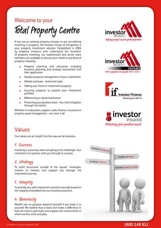 Welcome to your
        Total Property Centre
        If you are an existing property investor or are considering
        investing in property, the Investor Group of Companies is
        your property investment solution. Established in 2004
        by property investors who understand the ‘business’
        of property investing, our experienced and active team
        members are available to discuss your needs in any facet of
        property investing:
                 Property coaching and education including
                  business planning and strategy assessment and
                  their application
                 Quality property management of your investment
                 Market estimate - rental and sales
                 Selling your home or investment property
                 Sourcing property to expand your investment
                  portfolio
                 Refinancing or obtaining finance
                 Protecting your greatest asset - You. (risk mitigation
                  through insurance)
        Whether it is education, support, sales, finance, insurance or
        property asset management – we cover it all.

                                                                                            insured
                                                                           Protecting your greatest asset
        Values
        Our values are an insight into the way we do business.


        1. Success
        Investing is a journey, there are going to be challenges. Our
        conviction is to partner with you through to success.


        2. Strategy
        To build structured `outside of the square´ strategies,
        investor to investor, and support you through the
        investment journey.


        3. Integrity
        To provide you with investment solutions soundly based on
        the integrity embedded into our business practices.


        4. Generosity
        Wealth has no purpose beyond yourself if you keep it to
        yourself. We believe that to lead and make a difference in
        lives we need to give back and support the communities in
        which we live, work and play.


© Investor Group of Companies 2010                                                        1800 248 911
 