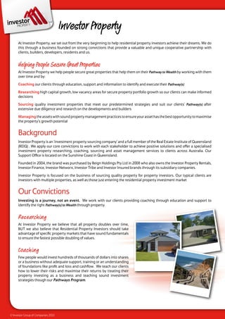 Investor Property
      At Investor Property, we set out from the very beginning to help residential property investors achieve their dreams. We do
      this through a business founded on strong convictions that provide a valuable and unique cooperative partnership with
      clients, builders, developers, residents and us.


      Helping People Secure Great Properties
      At Investor Property we help people secure great properties that help them on their Pathway to Wealth by working with them
      over time and by:

      Coaching our clients through education, support and information to identify and execute their Pathway(s)

      Researching high capital growth, low vacancy areas for secure property portfolio growth so our clients can make informed
      decisions

      Sourcing quality investment properties that meet our predetermined strategies and suit our clients’ Pathway(s) after
      extensive due diligence and research on the developments and builders

      Managing the assets with sound property management practices to ensure your asset has the best opportunity to maximise
      the property’s growth potential


      Background
      Investor Property is an ‘investment property sourcing company’ and a full member of the Real Estate Institute of Queensland
      (REIQ) . We apply our core convictions to work with each stakeholder to achieve positive solutions and offer a specialised
      investment property researching, coaching, sourcing and asset management services to clients across Australia. Our
      Support Office is located on the Sunshine Coast in Queensland.

      Founded in 2004, the brand was purchased by Reign Holdings Pty Ltd in 2008 who also owns the Investor Property Rentals,
      Investor Finance, Investor Networx, Investor Tribe and Investor Insured brands through its subsidiary companies.

      Investor Property is focused on the business of sourcing quality property for property investors. Our typical clients are
      investors with multiple properties, as well as those just entering the residential property investment market


      Our Convictions
      Investing is a journey, not an event. We work with our clients providing coaching through education and support to
      identify the right Pathway(s) to Wealth through property.


      Researching
      At Investor Property we believe that all property doubles over time,
      BUT we also believe that Residential Property Investors should take
      advantage of specific property markets that have sound fundamentals
      to ensure the fastest possible doubling of values.


      Coaching
      Few people would invest hundreds of thousands of dollars into shares
      or a business without adequate support, training or an understanding
      of foundations like profit and loss and cashflow. We teach our clients
      how to lower their risks and maximise their returns by treating their
      property investing as a business and teaching sound investment
      strategies though our Pathways Program.




© Investor Group of Companies 2010
 