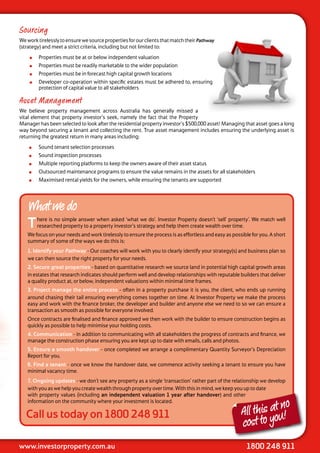 Sourcing
We work tirelessly to ensure we source properties for our clients that match their Pathway
(strategy) and meet a strict criteria, including but not limited to:
       Properties must be at or below independent valuation
       Properties must be readily marketable to the wider population
       Properties must be in forecast high capital growth locations
       Developer co-operation within specific estates must be adhered to, ensuring
        protection of capital value to all stakeholders

Asset Management
We believe property management across Australia has generally missed a
vital element that property investor’s seek, namely the fact that the Property
Manager has been selected to look after the residential property investor’s $500,000 asset! Managing that asset goes a long
way beyond securing a tenant and collecting the rent. True asset management includes ensuring the underlying asset is
returning the greatest return in many areas including:
       Sound tenant selection processes
       Sound inspection processes
       Multiple reporting platforms to keep the owners aware of their asset status
       Outsourced maintenance programs to ensure the value remains in the assets for all stakeholders
       Maximised rental yields for the owners, while ensuring the tenants are supported




   What we do
   T    here is no simple answer when asked ‘what we do’. Investor Property doesn’t ‘sell’ property’. We match well
        researched property to a property investor’s strategy and help them create wealth over time.
   We focus on your needs and work tirelessly to ensure the process is as effortless and easy as possible for you. A short
   summary of some of the ways we do this is:
   1. Identify your Pathway - Our coaches will work with you to clearly identify your strategy(s) and business plan so
   we can then source the right property for your needs.
   2. Secure great properties - based on quantitative research we source land in potential high capital growth areas
   in estates that research indicates should perform well and develop relationships with reputable builders that deliver
   a quality product at, or below, independent valuations within minimal time frames.
   3. Project manage the entire process - often in a property purchase it is you, the client, who ends up running
   around chasing their tail ensuring everything comes together on time. At Investor Property we make the process
   easy and work with the finance broker, the developer and builder and anyone else we need to so we can ensure a
   transaction as smooth as possible for everyone involved.
   Once contracts are finalised and finance approved we then work with the builder to ensure construction begins as
   quickly as possible to help minimise your holding costs.
   4. Communication - in addition to communicating with all stakeholders the progress of contracts and finance, we
   manage the construction phase ensuring you are kept up to date with emails, calls and photos.
   5. Ensure a smooth handover - once completed we arrange a complimentary Quantity Surveyor’s Depreciation
   Report for you.
   6. Find a tenant - once we know the handover date, we commence activity seeking a tenant to ensure you have
   minimal vacancy time.
   7. Ongoing updates - we don’t see any property as a single ‘transaction’ rather part of the relationship we develop
   with you as we help you create wealth through property over time. With this in mind, we keep you up to date
   with property values (including an independent valuation 1 year after handover) and other

                                                                                                               t no
   information on the community where your investment is located.

   Call us today on 1800 248 911                                                                     All this aou!
                                                                                                     cost to y
www.investorproperty.com.au                                                                             1800 248 911
 