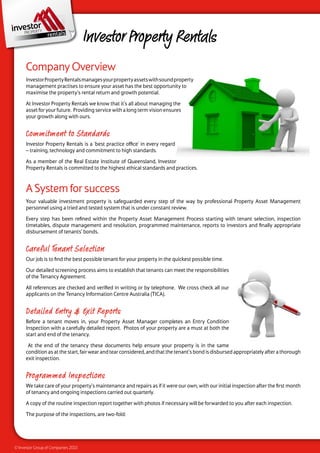 Investor Property Rentals
      Company Overview
      Investor Property Rentals manages your property assets with sound property
      management practises to ensure your asset has the best opportunity to
      maximise the property’s rental return and growth potential.

      At Investor Property Rentals we know that it’s all about managing the
      asset for your future. Providing service with a long term vision ensures
      your growth along with ours.


      Commitment to Standards
      Investor Property Rentals is a ‘best practice office’ in every regard
      – training, technology and commitment to high standards.

      As a member of the Real Estate Institute of Queensland, Investor
      Property Rentals is committed to the highest ethical standards and practices.



      A System for success
      Your valuable investment property is safeguarded every step of the way by professional Property Asset Management
      personnel using a tried and tested system that is under constant review.

      Every step has been refined within the Property Asset Management Process starting with tenant selection, inspection
      timetables, dispute management and resolution, programmed maintenance, reports to investors and finally appropriate
      disbursement of tenants’ bonds.


      Careful Tenant Selection
      Our job is to find the best possible tenant for your property in the quickest possible time.

      Our detailed screening process aims to establish that tenants can meet the responsibilities
      of the Tenancy Agreement.

      All references are checked and verified in writing or by telephone. We cross check all our
      applicants on the Tenancy Information Centre Australia (TICA).


      Detailed Entry & Exit Reports
      Before a tenant moves in, your Property Asset Manager completes an Entry Condition
      Inspection with a carefully detailed report. Photos of your property are a must at both the
      start and end of the tenancy.

       At the end of the tenancy these documents help ensure your property is in the same
      condition as at the start, fair wear and tear considered, and that the tenant’s bond is disbursed appropriately after a thorough
      exit inspection.


      Programmed Inspections
      We take care of your property’s maintenance and repairs as if it were our own, with our initial inspection after the first month
      of tenancy and ongoing inspections carried out quarterly.

      A copy of the routine inspection report together with photos if necessary will be forwarded to you after each inspection.

      The purpose of the inspections, are two-fold:




© Investor Group of Companies 2010
 