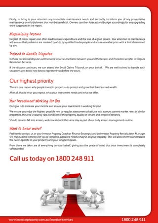 Firstly, to bring to your attention any immediate maintenance needs and secondly, to inform you of any preventative
maintenance or refurbishment that may be beneficial. Owners can then forecast and budget accordingly, for any upgrading
work suggested in the report.


Maximising Income
Neglect of minor repairs can often lead to major expenditure and the loss of a good tenant. Our attention to maintenance
will ensure that problems are resolved quickly, by qualified tradespeople and at a reasonable price with a limit determined
by you.


Trained to Handle Disputes
In those occasional disputes with tenants we act as mediator between you and the tenant, and if needed, we refer to Dispute
Resolution Services.

If the dispute continues, we can attend the Small Claims Tribunal, on your behalf. We are well trained to handle such
situations and know how best to represent you before the court.



Our highest priority
There is one reason why people invest in property – to protect and grow their hard earned wealth.

After all, that is what you expect, what your investment needs and what we offer.


Your Investment Working for You
Our goal is to increase your income and ensure your investment is working for you!

We ensure you enjoy the highest possible rent by regular assessments that take into account current market rents of similar
properties, the area’s vacancy rate, condition of the property, quality of tenant and length of tenancy.

Should tenants fall into arrears, we know about it the same day as part of our daily arrears management routine.


Want to know more?
Feel free to contact us or your Investor Property Coach or Finance Strategist and an Investor Property Rentals Asset Manager
will make a time to meet with you to complete a detailed Needs Analysis on your property. This will allow them to understand
the needs specific to your property and your long term goals.

From there we take care of everything on your behalf, giving you the peace of mind that your investment is completely
safeguarded.



Call us today on 1800 248 911




www.investorproperty.com.au/investor-services                                                         1800 248 911
 