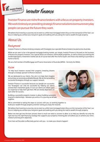 Investor Finance
      Investor Finance are niche finance brokers with a focus on property investors.
      We work tirelessly on providing strategic finance solutions to ensure everyday
      people can pursue the future they want.
      We believe that investing is a journey not an event so, while most mortgage brokers focus on the transaction of the ‘loan’, our
      focus is helping you achieve your long term goals and walking with you along the road to wealth through property.


      About Us
      Background
      Investor Finance is a finance broking company with Strategists (our specialist finance brokers) located across Australia.

      While we are seen to be in the general mortgage broking market, put simply, Investor Finance is focused on the business
      of finance for property investors. Our typical clients are investors withmultiple properties, as well as those just entering the
      residentialproperty investment market (we do of course look after first home buyers and those only looking to purchase a
      home to live in).

      We are a full member of theMortgage and Finance Association of Australia (MFAA – formerly the MIAA).


      Vision
      ‘To help local investors exceed their property investing dreams
      through a strategic aproach to finance solutions’

      We are dedicated to our clients. Our aim is to help them imagine
      and achieve an extremely profitable lifestyle. We do this by building
      successful Strategists through our support network.

      Investor Finance is successful because our people are successful.
      Our Strategists can only be successful by helping our clients
      achieve their investment goals. In turn our clients are reliant upon
      our expertise to help them get there. We are closely dependent on
      each other for success.

      Building a successful property investor is about building successful
      long term relationships – between you and us. It’s a journey we all take
      together.

      We’re committed to taking the steps to success with you, to working together to
      build your wealth through property and then seeing you enjoy the rewards.

      We believe that investing is a journey not an event so, while most mortgage brokers focus on the transaction of the ‘loan’, our
      focus is helping you achieve your long term goals and walking with you along the road to wealth through property.

      Before we even get into the loan process there is much we need to uncover to allow us to help you identify not only the
      right loan but the right financing strategy that supports your property investing plan and allows you to achieve your short,
      medium and long term objectives.

      From here we’ll be able to effectively partner with you – to make your dreams happen!




© Investor Group of Companies 2010
 