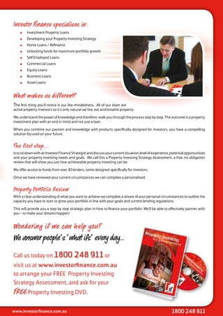 Investor Finance specialises in:
        Investment Property Loans
        Developing your Property Investing Strategy
        Home Loans / Refinance
        Unlocking funds for maximum portfolio growth
        Self Employed Loans
        Commercial Loans
        Equity Loans
        Business Loans
        Asset Loans


What makes us different?
The first thing you’ll notice is our like-mindedness. All of our team are
active property investors so it’s only natural we live, eat and breathe property.

We understand the power of knowledge and therefore, walk you through the process step by step. The outcome is a property
investment plan with an end in mind and not just a loan.

When you combine our passion and knowledge with products specifically designed for investors, you have a compelling
solution focused on your future.


The first step...
Is to sit down with an Investor Finance Strategist and discuss your current situation, level of experience, potential opportunities
and your property investing needs and goals. We call this a Property Investing Strategy Assessment; a free, no obligation
review that will show you just how achieveable property investing can be.

We offer access to funds from over 30 lenders, some designed specifically for investors.

Once we have reviewed your current circumstances we can complete a personalised:


Property Portfolio Review
With a clear understanding of what you want to achieve we complete a reivew of your personal circumstances to outline the
capacity you have to start or grow your portfolio in line with your goals and current lending regulations.

This will provide you a step by step strategic plan in how to finance your portfolio. We’ll be able to effectively partner with
you – to make your dreams happen!


Wondering if we can help you?
We answer people’s ‘what ifs’ every day...

Call us today on 1800 248 911 or
visit us at www.investorfinance.com.au
to arrange your FREE Property Investing
Strategy Assessment, and ask for your
FREE Property Investing DVD.

www.investorfinance.com.au                                                                                  1800 248 911
 