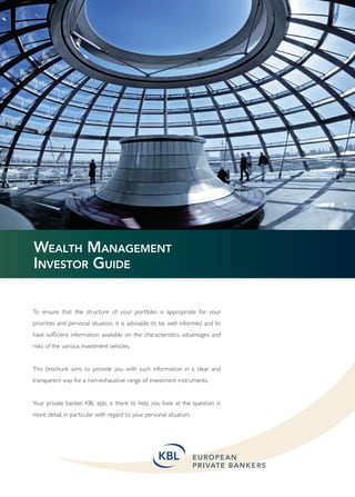 WEALTH MANAGEMENT
INVESTOR GUIDE

To ensure that the structure of your portfolio is appropriate for your
priorities and personal situation, it is advisable to be well informed and to
have sufﬁcient information available on the characteristics, advantages and
risks of the various investment vehicles.


This brochure aims to provide you with such information in a clear and
transparent way for a non-exhaustive range of investment instruments.


Your private banker, KBL epb, is there to help you look at the question in
more detail, in particular with regard to your personal situation.




                                                                                1
 