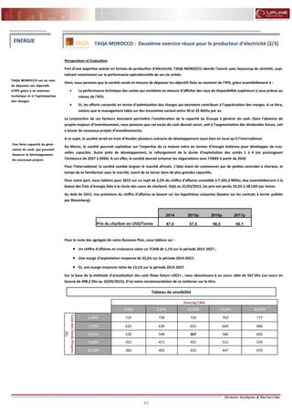 65
FLASH RESULTATS S1-2012
Perspectives et Evaluation
Fort d’une expertise avérée en termes de production d’électricité, TAQA MOROCCO aborde l’avenir avec beaucoup de sérénité, capi-
talisant notamment sur la performance opérationnelle de ses six unités.
Ainsi, nous pensons que la société serait en mesure de dépasser les objectifs fixés au moment de l’IPO, grâce essentiellement à :
 La performance technique des usines qui semblent en mesure d’afficher des taux de disponibilité supérieurs à ceux prévus au
niveau de l’IPO;
 Et, les efforts consentis en terme d’optimisation des charges qui devraient contribuer à l’appréciation des marges. A ce titre,
notons que le management table sur des économies variant entre 30 et 35 MDhs par an.
La conjonction de ces facteurs devraient permettre l’amélioration de la capacité du Groupe à générer du cash. Dans l’absence de
projets majeurs d’investissement, nous pensons que cet excès de cash devrait servir, soit à l’augmentation des dividendes futurs, soit
à lancer de nouveaux projets d’investissements.
A ce sujet, la société serait en train d’étudier plusieurs scénario de développement aussi bien en local qu’à l’international.
Au Maroc, la société pourrait capitaliser sur l’expertise de sa maison mère en termes d’énergie éolienne pour développer de nou-
velles capacités. Autre piste de développement, le rallongement de la durée d’exploitation des unités 1 à 4 (en prolongeant
l’échéance de 2027 à 2044). A cet effet, la société devrait entamer les négociations avec l’ONEE à partir de 2018.
Pour l’international, la société semble lorgner le marché africain. L’idée étant de commencer par de petites centrales à charbon, le
temps de se familiariser avec le marché, avant de se lancer dans de plus grandes capacités.
Pour notre part, nous tablons pour 2015 sur un repli de 2,2% du chiffre d’affaires consolidé à 7 245,3 MDhs, due essentiellement à la
baisse des frais d’énergie (liée à la chute des cours de charbon). Déjà au 31/03/2015, les prix ont perdu 10,3% à 58 USD par tonne.
Au delà de 2015, nos prévisions du chiffre d’affaires se basent sur les hypothèses suivantes (basées sur les contrats à terme publiés
par Bloomberg).
Pour le reste des agrégats de notre Business Plan, nous tablons sur :
 Un chiffre d’affaires en croissance selon un TCAM de 1,1% sur la période 2015-2027 ;
 Une marge d’exploitation moyenne de 32,6% sur la période 2014-2027;
 Et, une marge moyenne nette de 13,1% sur la période 2015-2027.
Sur la base de la méthode d’actualisation des cash flows futurs «DCF» , nous aboutissons à un cours cible de 567 Dhs (un cours en
bourse de 498,2 Dhs au 10/04/2015), d’où notre recommandation de se renforcer sur le titre.
TAQA MOROCCO est en voie
de dépasser ses objectifs
d’IPO grâce à sa maitrise
technique et à l’optimisation
des charges
ENERGIE TAQA MOROCCO : Deuxième exercice réussi pour le producteur d’électricité (2/3)
Une forte capacité de géné-
ration de cash, qui pourrait
financer le développement
de nouveaux projets
2014 2015p 2016p 2017p
Prix du charbon en USD/Tonne 87,0 57,5 56,5 58,1
Gearing Cible
0,00% 5,00% 10,00% 15,00% 20,00%
CoûtdesFondsPropres
(K)
6,28% 725 738 750 763 777
7,28% 620 636 652 669 686
8,28% 530 548 567 586 605
9,28% 452 471 491 512 534
10,28% 383 403 425 447 470
Tableau de sensibilité
 