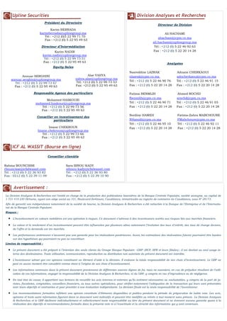 Division Analyses et Recherches
Directeur de Division
Ali HACHAMI
ahachami@cpm.co.ma
ali.hachami@uplinegroup.ma
Tél : +212 (0) 5 22 46 92 63
Fax : +212 (0) 5 22 20 14 28
Analystes
Nasreddine LAZRAK Adnane CHERKAOUI
nlazrak@cpm.co.ma adncherkaoui@cpm.co.ma
Tél : +212 (0) 5 22 46 90 76 Tél : +212 (0) 5 22 46 91 15
Fax : +212 (0) 5 22 20 14 28 Fax : +212 (0) 5 22 20 14 28
Fatima BENMLIH Ahmed ROCHD
fbenmlih@cpm.co.ma arochd@cpm.co.ma
Tél : +212 (0) 5 22 46 90 71 Tél : +212 (0) 5 22 46 91 03
Fax : +212 (0) 5 22 20 14 28 Fax : +212 (0) 5 22 20 14 28
Nordine HAMIDI Fatima-Zahra MABCHOURE
NHamidi@cpm.co.ma FMabchoure@cpm.co.ma
Tél : +212 (0) 5 22 46 95 10 Tél : +212 (0) 5 22 46 92 11
Fax : +212 (0) 5 22 20 14 28 Fax : +212 (0) 5 22 20 14 28
Avertissement :
La Division Analyses & Recherches est l’entité en charge de la production des publications boursières de la Banque Centrale Populaire, société anonyme, au capital de
1 731 419 230 Dirhams, ayant son siège social au 101, Boulevard Zerktouni, Casablanca, immatriculée au registre de commerce de Casablanca, sous N° 28173.
Afin de garantir son indépendance notamment de la société de bourse, la Division Analyses & Recherches a été rattachée à la Banque de l’Entreprise et de l’Internatio-
nal de la Banque Centrale Populaire.
Risques :
 L’investissement en valeurs mobilières est une opération à risques. Ce document s’adresse à des investisseurs avertis aux risques liés aux marchés financiers.
 La valeur et le rendement d’un investissement peuvent être influencées par plusieurs aléas notamment l’évolution des taux d’intérêt, des taux de change devises,
de l’offre et la demande sur les marchés.
 Les performances antérieures n’assurent pas une garantie pour les réalisations postérieures. Aussi, les estimations des réalisations futures pourraient être basées
sur des hypothèses qui pourraient ne pas se concrétiser.
Limites de responsabilité :
 Le présent document a été préparé à l’intention des seuls clients du Groupe Banque Populaire –GBP- (BCP, BPR et leurs filiales) ; il est destiné au seul usage in-
terne des destinataires. Toute utilisation, communication, reproduction ou distribution non autorisée du présent document est interdite.
 L’investisseur admet que ces opinions constituent un élément d’aide à la décision. Il endosse la totale responsabilité de ses choix d’investissement. Le GBP ne
peut en aucun moment être considéré comme étant à l’origine de ses choix d’investissement.
 Les informations contenues dans le présent document proviennent de différentes sources dignes de foi, mais ne sauraient, en cas de préjudice résultant de l’utili-
sation de ces informations, engager la responsabilité de la Division Analyses & Recherches, ni du GBP, y compris en cas d’imprudence ou de négligence.
 En tout état de cause, il appartient aux lecteurs de recueillir les avis internes et externes qu’ils estiment nécessaires ou souhaitables, y compris de la part de ju-
ristes, fiscalistes, comptables, conseillers financiers, ou tous autres spécialistes, pour vérifier notamment l’adéquation de la transaction qui leurs sont présentées
avec leurs objectifs et contraintes et pour procéder à une évaluation indépendante. La décision finale est la seule responsabilité de l’investisseur.
 Les recommandations formulées reflètent une opinion constituée d’éléments disponibles et publics pendant la période de préparation de ladite note. Les avis,
opinions et toute autre information figurant dans ce document sont indicatifs et peuvent être modifiés ou retirés à tout moment sans préavis. La Division Analyses
& Recherches et le GBP déclinent individuellement et collectivement toute responsabilité au titre du présent document et ne donnent aucune garantie quant à la
réalisation des objectifs et recommandations formulés dans la présente note ni à l’exactitude et la véracité des informations qui y sont contenues.
Upline Securities
Président du Directoire
Karim BERRADA
karimberrada@uplinegroup.ma
Tél : +212 (0)5 22 99 71 70
Fax : +212 (0) 5 22 95 49 63
Directeur d’Intermédiation
Equity Sales
Anouar SERGHINI
anouar.serghini@uplinegroup.ma
Tél : +212 (0) 5 22 99 73 67
Fax : +212 (0) 5 22 95 49 63
Responsable Agence des particuliers
Mohamed HASKOURI
mohamed.haskouri@uplinegroup.ma
Tél : +212 (0) 5 22 99 73 56
Fax : +212 (0) 5 22 95 49 63
Conseiller en investissement des
particuliers
Imane CHEKROUN
Imane.chekroun@uplinegroup.ma
Tél : +212 (0) 5 22 99 73 66
Fax : +212 (0) 5 22 95 49 63
ICF AL WASSIT (Bourse en ligne)
Conseiller clientèle
Rahma BOUNCISSE Sara IBNOU KADY
rbouncisse@icfalwassit.com sibnou-kady@icfalwassit.com
Tél : +212 (0) 5 22 36 93 82 Tél : +212 (0) 5 22 36 93 80
Fax : 0212 (0) 5 22 39 11 09 Fax : +212 (0) 5 22 39 10 90
Alae YAHYA
yahya.alae@uplinegroup.ma
Tél: +212 (0) 5 22 99 73 53
Fax: +212 (0) 5 22 95 49 63
Karim NADIR
karim.nadir@uplinegroup.ma
Tél : +212 (0) 5 22 99 73 51
Fax : +212 (0) 5 22 95 49 63
 