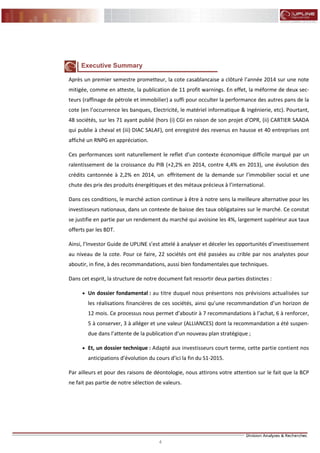 4
FLASH RESULTATS S1-2012
Executive Summary
Après un premier semestre prometteur, la cote casablancaise a clôturé l’année 2014 sur une note
mitigée, comme en atteste, la publication de 11 profit warnings. En effet, la méforme de deux sec-
teurs (raffinage de pétrole et immobilier) a suffi pour occulter la performance des autres pans de la
cote (en l’occurrence les banques, Electricité, le matériel informatique & ingénierie, etc). Pourtant,
48 sociétés, sur les 71 ayant publié (hors (i) CGI en raison de son projet d’OPR, (ii) CARTIER SAADA
qui publie à cheval et (iii) DIAC SALAF), ont enregistré des revenus en hausse et 40 entreprises ont
affiché un RNPG en appréciation.
Ces performances sont naturellement le reflet d’un contexte économique difficile marqué par un
ralentissement de la croissance du PIB (+2,2% en 2014, contre 4,4% en 2013), une évolution des
crédits cantonnée à 2,2% en 2014, un effritement de la demande sur l’immobilier social et une
chute des prix des produits énergétiques et des métaux précieux à l’international.
Dans ces conditions, le marché action continue à être à notre sens la meilleure alternative pour les
investisseurs nationaux, dans un contexte de baisse des taux obligataires sur le marché. Ce constat
se justifie en partie par un rendement du marché qui avoisine les 4%, largement supérieur aux taux
offerts par les BDT.
Ainsi, l’Investor Guide de UPLINE s’est attelé à analyser et déceler les opportunités d’investissement
au niveau de la cote. Pour ce faire, 22 sociétés ont été passées au crible par nos analystes pour
aboutir, in fine, à des recommandations, aussi bien fondamentales que techniques.
Dans cet esprit, la structure de notre document fait ressortir deux parties distinctes :
 Un dossier fondamental : au titre duquel nous présentons nos prévisions actualisées sur
les réalisations financières de ces sociétés, ainsi qu’une recommandation d’un horizon de
12 mois. Ce processus nous permet d’aboutir à 7 recommandations à l’achat, 6 à renforcer,
5 à conserver, 3 à alléger et une valeur (ALLIANCES) dont la recommandation a été suspen-
due dans l’attente de la publication d’un nouveau plan stratégique ;
 Et, un dossier technique : Adapté aux investisseurs court terme, cette partie contient nos
anticipations d’évolution du cours d’ici la fin du S1-2015.
Par ailleurs et pour des raisons de déontologie, nous attirons votre attention sur le fait que la BCP
ne fait pas partie de notre sélection de valeurs.
 