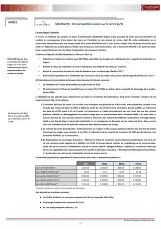57
FLASH RESULTATS S1-2012
Perspectives et Evaluation
A travers la multitude des projets en phase d’achèvement, MANAGEM dispose d’une panoplie de levier pouvant permettre de
combler les conséquences d’une baisse des cours sur l’évolution de son volume de ventes. Ceci dit, cette amélioration ne se
répercutera pas forcément par une hausse rapide de la masse bénéficiaire sur le court terme, compte tenu du temps nécessaire pour
mettre en exécution ses projets (phase d’étude, test, d’essais par voie d’usine pilote, puis le lancement effectif) et du poids des dota-
tions aux amortissements lors du début d’exploitation des nouveaux chantiers.
En termes d’objectifs, MANAGEM prévoit au Maroc en 2015 de :
 Atteindre un rythme de croisière pour SMI (filiale argentifère du Groupe) après l’extension de sa capacité de production en
Argent;
 Relever le niveau de production du Cuivre d’Oumjrane pour atteindre sa vitesse de croisière;
 Lancer la construction du projet de mine de Bouskour pour un démarrage effectif en 2017;
 Poursuivre l’exploration et la certification des ressources cuivre du projet Tizert, pour un démarrage effectif vers le S2-2017.
A l’international, les orientations du Groupe minier devraient s’articuler autour de :
 La finalisation de l’Etude de faisabilité du projet Pumpi en 2015;
 Et, le lancement de l’Etude de faisabilité pour le projet d’Or d’ETEKE au Gabon, dans un objectif de démarrage de la produc-
tion en 2018.
La réalisation de ces objectifs aura certainement son poids sur l’évolution des réalisations à long terme. Toutefois, l’ampleur de cet
impact demeure liée à trois facteurs :
1. L’évolution des cours de vente : Sur ce volet, nous anticipons une poursuite de la baisse des métaux précieux, couplée à une
envolée des métaux de base. En effet, le début de sortie de crise de l’économie américaine, devrait justifier un relèvement
des taux de la FED avant la fin de l’année. Cet évènement se traduit généralement par une chute des prix des métaux
précieux, reflétant un désengagement des valeurs refuge pour un investissement dans l’économie réelle. De l’autre côté, la
baisse soutenue du cours du baril devrait soutenir la croissance des économies fortement importatrices d’énergie (Chine,
Inde) ce qui devrait doper la demande industrielle et, en conséquence, la demande sur les métaux de base. Nous verrons
ainsi une probable hausse du poids des métaux de base dans les revenus du Groupe
2. La maîtrise des coûts de production : Particulièrement sur l’argent et l’Or, puisque la baisse attendue des prix devrait mettre
davantage les marges sous pression. A cet effet, le relèvement de la capacité de traitement de SMI devrait favoriser une
économie d’échelle, sur le court terme ;
3. Et, l’optimisation de ses charges financières : Affichant un fonds de roulement structurellement négatif depuis près de 4 ans
et une trésorerie nette négative de 1 MMDhs à fin 2014, le Groupe devrait s’atteler au rééquilibrage de sa structure bilan-
cielle, soit par un recours à l’endettement, soit par un nouvel appel à l’épargne publique. Cependant, il convient de noter que
la mise en exploitation des nouveaux gisements cuprifères (Oumjrane, Bouskour et Tizert) devrait théoriquement contribuer
à l’amélioration du cash issu de l’exploitation durant les années à venir.
Concernant les principales hypothèses de notre business plan, elles se présentent comme suit :
*Prévisions induites des contrats à terme publiés par Bloomberg.
Il en découle les évolutions suivantes :
 Un Chiffre d’affaires en croissance moyenne de 4,9% sur la période 2014-2024;
 Une marge d’exploitation moyenne de 10,0% ;
 Et, une marge moyenne nette de 7,2%.
MANAGEM dispose d’un
portefeuille diversifié de
projets en cours, dont
l’aboutissement dopera
significativement les
revenus du Groupe
MINES MANAGEM : Des perspectives axées sur le cuivre (2/4)
Le Groupe devrait faire
face à de nombreux défis
qui s’articulent autour de
3 axes
2014 2015p 2016p 2017p
Cours Or (USD/Once)* 1 266,00 1 205,00 1 218,00 1 238,00
Cours Argent (USD/Once)* 19,10 16,71 16,93 17,19
Cours Cuivre (USD/Tonne)* 6 863,00 5 949,00 5 936,00 5 917,00
Cours Plomb (USD/Tonne)* 2 094,00 1 867,00 1 905,00 1 930,00
Cours Zinc (USD/Tonne)* 2 141,00 2 123,00 2 153,00 2 152,00
 