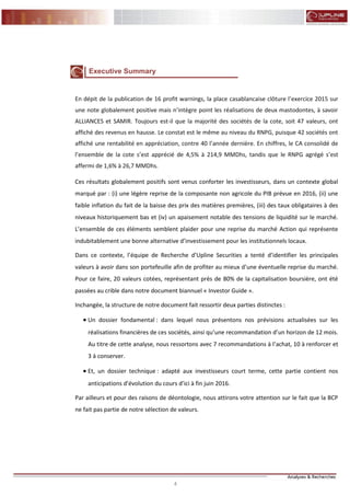 4
FLASH RESULTATS S1-2012
Executive Summary
En dépit de la publication de 16 profit warnings, la place casablancaise clôture l’exercice 2015 sur
une note globalement positive mais n’intègre point les réalisations de deux mastodontes, à savoir
ALLIANCES et SAMIR. Toujours est-il que la majorité des sociétés de la cote, soit 47 valeurs, ont
affiché des revenus en hausse. Le constat est le même au niveau du RNPG, puisque 42 sociétés ont
affiché une rentabilité en appréciation, contre 40 l’année dernière. En chiffres, le CA consolidé de
l’ensemble de la cote s’est apprécié de 4,5% à 214,9 MMDhs, tandis que le RNPG agrégé s’est
affermi de 1,6% à 26,7 MMDhs.
Ces résultats globalement positifs sont venus conforter les investisseurs, dans un contexte global
marqué par : (i) une légère reprise de la composante non agricole du PIB prévue en 2016, (ii) une
faible inflation du fait de la baisse des prix des matières premières, (iii) des taux obligataires à des
niveaux historiquement bas et (iv) un apaisement notable des tensions de liquidité sur le marché.
L’ensemble de ces éléments semblent plaider pour une reprise du marché Action qui représente
indubitablement une bonne alternative d’investissement pour les institutionnels locaux.
Dans ce contexte, l’équipe de Recherche d’Upline Securities a tenté d’identifier les principales
valeurs à avoir dans son portefeuille afin de profiter au mieux d’une éventuelle reprise du marché.
Pour ce faire, 20 valeurs cotées, représentant près de 80% de la capitalisation boursière, ont été
passées au crible dans notre document biannuel « Investor Guide ».
Inchangée, la structure de notre document fait ressortir deux parties distinctes :
 Un dossier fondamental : dans lequel nous présentons nos prévisions actualisées sur les
réalisations financières de ces sociétés, ainsi qu’une recommandation d’un horizon de 12 mois.
Au titre de cette analyse, nous ressortons avec 7 recommandations à l’achat, 10 à renforcer et
3 à conserver.
 Et, un dossier technique : adapté aux investisseurs court terme, cette partie contient nos
anticipations d’évolution du cours d’ici à fin juin 2016.
Par ailleurs et pour des raisons de déontologie, nous attirons votre attention sur le fait que la BCP
ne fait pas partie de notre sélection de valeurs.
 