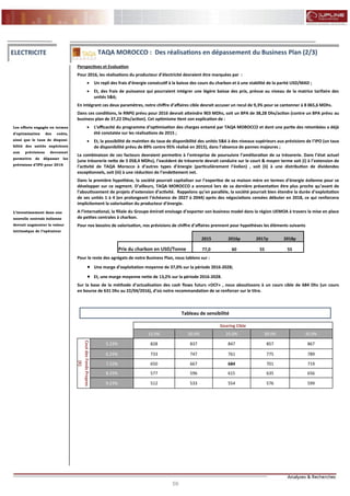 59
FLASH RESULTATS S1-2012
Perspectives et Evaluation
Pour 2016, les réalisations du producteur d’électricité devraient être marquées par :
 Un repli des frais d’énergie consécutif à la baisse des cours du charbon et à une stabilité de la parité USD/MAD ;
 Et, des frais de puissance qui pourraient intégrer une légère baisse des prix, prévue au niveau de la matrice tarifaire des
unités 5&6;
En intégrant ces deux paramètres, notre chiffre d’affaires cible devrait accuser un recul de 9,3% pour se cantonner à 8 065,6 MDhs.
Dans ces conditions, le RNPG prévu pour 2016 devrait atteindre 903 MDhs, soit un BPA de 38,28 Dhs/action (contre un BPA prévu au
business plan de 37,22 Dhs/action). Cet optimisme tient son explication de :
 L’efficacité du programme d’optimisation des charges entamé par TAQA MOROCCO et dont une partie des retombées a déjà
été constatée sur les réalisations de 2015 ;
 Et, la possibilité de maintien du taux de disponibilité des unités 5&6 à des niveaux supérieurs aux prévisions de l’IPO (un taux
de disponibilité prévu de 89% contre 95% réalisé en 2015), dans l’absence de pannes majeures ;
La combinaison de ces facteurs devraient permettre à l’entreprise de poursuivre l’amélioration de sa trésorerie. Dans l’état actuel
(une trésorerie nette de 3 058,4 MDhs), l’excédent de trésorerie devrait conduire sur le court & moyen terme soit (i) à l’extension de
l’activité de TAQA Morocco à d’autres types d’énergie (particulièrement l’éolien) , soit (ii) à une distribution de dividendes
exceptionnels, soit (iii) à une réduction de l’endettement net.
Dans la première hypothèse, la société pourrait capitaliser sur l’expertise de sa maison mère en termes d’énergie éolienne pour se
développer sur ce segment. D’ailleurs, TAQA MOROCCO a annoncé lors de sa dernière présentation être plus proche qu’avant de
l’aboutissement de projets d’extension d’activité. Rappelons qu’en parallèle, la société pourrait bien étendre la durée d’exploitation
de ses unités 1 à 4 (en prolongeant l’échéance de 2027 à 2044) après des négociations censées débuter en 2018, ce qui renforcera
implicitement la valorisation du producteur d’énergie.
A l’international, la filiale du Groupe émirati envisage d’exporter son business model dans la région UEMOA à travers la mise en place
de petites centrales à charbon.
Pour nos besoins de valorisation, nos prévisions de chiffre d’affaires prennent pour hypothèses les éléments suivants
Pour le reste des agrégats de notre Business Plan, nous tablons sur :
 Une marge d’exploitation moyenne de 37,0% sur la période 2016-2028;
 Et, une marge moyenne nette de 13,2% sur la période 2016-2028.
Sur la base de la méthode d’actualisation des cash flows futurs «DCF» , nous aboutissons à un cours cible de 684 Dhs (un cours
en bourse de 631 Dhs au 22/04/2016), d’où notre recommandation de se renforcer sur le titre.
Les efforts engagés en termes
d’optimisation des coûts,
ainsi que le taux de disponi-
bilité des unités supérieurs
aux prévisions devraient
permettre de dépasser les
prévisions d’IPO pour 2016
ELECTRICITE TAQA MOROCCO : Des réalisations en dépassement du Business Plan (2/3)
L’investissement dans une
nouvelle centrale éolienne
devrait augmenter la valeur
intrinsèque de l’opérateur
2015 2016p 2017p 2018p
Prix du charbon en USD/Tonne 77,0 60 55 55
Gearing Cible
15.0% 20.0% 25.0% 30.0% 35.0%
CoutdesFondsPropres
(K)
5.23% 828 837 847 857 867
6.23% 733 747 761 775 789
7.23% 650 667 684 701 719
8.23% 577 596 615 635 656
9.23% 512 533 554 576 599
Tableau de sensibilité
 