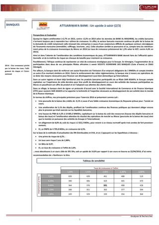 9
FLASH RESULTATS S1-2012
Perspectives et Evaluation
Quoiqu’en légère amélioration (+2,7% en 2015, contre +2,2% en 2014 selon les données de BANK AL-MAGHRIB), les crédits bancaires
n’arrivent toujours pas à reprendre leur rythme de croissance. En effet, le secteur bancaire marocain continue de pâtir de la baisse de
la demande de crédit notamment celle émanant des entreprises à cause d’une conjoncture difficile de quelques secteurs névralgiques
de l’économie marocaine (immobilier, raffinage, tourisme...etc). Cette situation semble se poursuivre et ce, compte tenu du ralentisse-
ment prévu de la croissance économique du Maroc en 2016 (un taux de croissance prévisionnel de 1,3% selon le HCP, contre 4,4% en
2015).
Ainsi et dans l’attente de l’amélioration des conditions économiques du pays, ATTIJARIWAFA BANK devrait faire de l’efficacité opéra-
tionnelle et de la maîtrise du risque ses chevaux de bataille pour maintenir sa croissance.
Parallèlement, l’Afrique continue de représenter un relai de croissance stratégique pour le Groupe. En témoigne, l’augmentation de sa
participation dans deux de ses principales filiales africaines à savoir SOCIETE IVOIRIENNE DES BANQUES (Cote d’Ivoire) et CBAO
(Sénégal).
Par ailleurs, la banque vient de renforcer son assise financière via l’émission d’un emprunt obligataire de 1 MMDhs et compte émettre
un autre d’un montant similaire en 2016. Outre le renforcement des ratios réglementaires, la banque vise à travers ces opérations de
se doter des moyens nécessaires pour financer son développement aussi bien domestique qu’international.
Dans un autre registre et étant déjà familiarisé avec les produits bancaires participatifs via sa filiale DAR ASSAFA, le Groupe compte
capitaliser sur l’expérience de cette dernière pour tirer profit du développement en cours des activités des banques participatives au
Maroc en peaufinant son offre de produit et en l’adaptant aux attentes des clients cibles.
Dans ce sillage, la banque vient de signer un protocole d’accord avec la Société International de Commerce et de Finance Islamique
(ITFC) pour soutenir DAR ASSAFA et lui apporter la technicité et l’expertise nécessaire au développement de son activité dans le monde
de la finance Islamique.
En termes de chiffres, nos principales prévisions pour l’exercice 2016 se présentent comme suit :
 Une poursuite de la baisse des crédits de -0,1% à cause d’une faible croissance économique du Royaume prévue pour l’année en
cours;
 Une amélioration de 5,1% des dépôts, profitant de l’amélioration continue des finances publiques qui devraient alléger encore
plus la pression qui était exercée sur les liquidités bancaires;
 Une hausse du PNB de 4,3% à 19 805,3 MMDhs, capitalisant sur la baisse du coût des ressources (hausse des dépôts bancaires et
baisse des taux) et l’amélioration attendue du résultat des opérations de marché au Maroc (poursuite de la baisse des taux) ainsi
que la montée en puissance des activités du Groupe à l’international;
 Un allégement de 8,8% du coût du risque à 2 022,3 MDhs, pour revenir à un niveau normatif après trois années de fort provision-
nement;
 Et, un RNPG de 4 795,8 MDhs, en croissance de 6,5%.
Sur la base de la méthode d’actualisation des RN Distribuables et EVA, et en s’appuyant sur les hypothèses ci-dessous :
 Une prime de risque de 6,2% ;
 Un taux sans risque 5 ans de 2,88%;
 Un Bêta de 0,97;
 Et, un taux de croissance à l’infini de 2,0%.
...nous aboutissons à un cours cible de 391 Dhs, soit un upside de 14,6% par rapport à son cours en bourse au 22/04/2016, d’où notre
recommandation de « Renforcer» le titre.
BANQUES
2016 : Une croissance portée
par la baisse des taux, l’allé-
gement du risque et l’inter-
national
ATTIJARIWAFA BANK : Un upside à saisir (2/3)
Tableau de sensibilité
Taux de croissance à l'infini
1,00% 1,50% 2,00% 2,50% 3,00%
tauxd'actualisation
7,89% 420 439 461 488 519
8,39% 390 406 424 445 470
8,89% 364 376 391 408 428
9,39% 340 351 363 377 394
9,89% 320 329 339 350 364
 