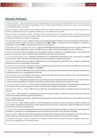 102
FLASH RESULTATS S1-2012
Glossaire Technique
L’Analyse Technique : Issue du courant de la finance comportementale, l’AT est une famille de méthodes de lecture des marchés qui met
en avant l’aspect humain des intervenants (psychologie, mémoire collective, biais émotionnel, comportement…), dans un but d’anticipation
des mouvements future sur les cours.
Bande de Bollinger : Indicateur dynamique permettant d’évaluer la volatilité d’un titre et spécifier l’état du marché. Composé de deux
bandes, il permet de déceler les retournements de tendances en cas de dépassement des bandes.
Moyennes Mobiles Arithmétiques (MMA) : elle donne la valeur moyenne des cours sur la période de calcul. Le signal haussier apparaît
lorsque les cours croisent à la hausse la moyenne mobile et inversement à la baisse. L’interprétation peut se faire également en fonction de
la position de la MM courte par apport à la MM longue.
DMI (Directional Movement Index) : Signale l’existence d’une tendance et permet d’apprécier la force et la puissance de cette dernière. Il
se compose de plusieurs courbes. D’une part, le comportement de DMI+ et DMI – , qui mesure la force entre acheteurs et vendeurs et
d’autre part la courbe de ADX qui a pour but de mesurer la force de la tendance.
MACD (Moving Avrege Convergence Divergence) : il permet l’indentification des phases d’achat et de vente sur un marché. On détecte un
signal d’achat lorsque la MACD passe au-dessus de la MM 9 jours et un signal de vente lorsque la MACD passe sous la MM 9 jours.
Oscillateur Stochastique: Basé sur la détection des niveaux extrêmes atteints par la valeur sur une période donnée, il met en évidence les
zones de sur-achat et de survente et identifie ainsi les essoufflements des forces acheteur/vendeur.
Le CCI (Commodity Channel Index) : Indicateur de volatilité basé sur les mouvements directionnels des cours. Il évolue dans un intervalle
compris entre les +100 et -100 et permet de déterminer les phases de congestion et les phases de tendance.
Momentum : Indicateur de tendance, basés sur la différence de cours entre deux périodes, le Momentum met en évidence la vitesse brute
d’évolution des cours sur une période de temps donnée
Le RSI (Relative Strength Index) : Indicateur borné dans un intervalle qui permet de détecter la maturité et l’essoufflement du mouvement
en cours, ainsi que les phases de « sur-achat » et « sur-vente ».
Le Momentum : Basé sur la différence de cours entre deux périodes, cet indicateur met en évidence la vitesse d’évolution (accélération ou
essoufflement) des cours sur une période de temps donnée.
OBV (On Balance Volume): Un indicateur qui cumule les volumes d’une valeur selon le sens de variation du cours. Il permet d’apprécier à
travers les volumes, les pressions acheteuses ou vendeuses.
Chandelier japonais : Représentation graphique des cours, formée par le cours d’ouverture le plus haut, plus bas, et le cours de clôture.
L'apport essentiel des graphiques en chandeliers est de déceler des formations de retournement de tendance du marché.
Ligne simple (support/ résistance) : Ils servent à mettre en évidence des niveaux de prix importants. Il s'agit de supports ou de résistances
sur lesquels les cours viennent s'appuyer pour rebondir. Un franchissement implique une accélération du mouvement.
Retracement de Fibonacci : Il sert à définir les futurs paliers des cours lorsqu'une correction d'une phase haussière ou baissière est
amorcée.
Vague d'Elliott : Théorie basée sur la décomposition des cycles de marché en vagues, sur différents horizons de temps et d’amplitude,
pouvant être anticipé suivant des retracements de fibonacci.
Canal : Composé de deux lignes obliques, cette figure dans laquelle évolue la valeur permet d’identifier le sens de la tendance et les zones
extrêmes d’achat et de vente.
Epaule-Tête-Epaule : Figure chartiste, signalant une forte probabilité de retournement brutal de la tendance précédente. Composé de
trois sommets successifs dont le deuxième est toujours plus haut que les deux autres, il nécessite des critères de validation par inclinaison
et par volume sur une durée de temps précise.
Triangle Résistance: Figure de continuation de tendance construite entre deux obliques convergentes, et signale un arrêt momentané de
la tendance. La tendance qui en résulte dépend du sens de la sortie des cours (soit par le haut ou par le bas du triangle).
Biseau Ascendant : figure de retournement de tendance composée de deux droites de tendance convergente, dont la particularité est
d’être orientée dans la même direction que la tendance initiale. Elle démontre la décélération de la dynamique haussière.
Elargissement Descendant : Figure de retournement de tendance, délimitée par deux droites de tendance divergentes, démontrant la
hausse de la volatilité après une accélération baissière.
 
