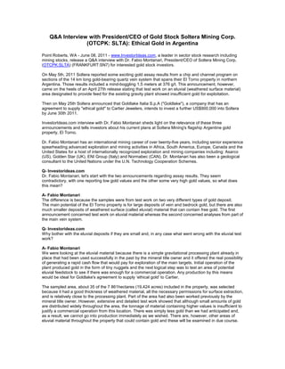 Q&A Interview with President/CEO of Gold Stock Soltera Mining Corp.
                 (OTCPK: SLTA): Ethical Gold in Argentina

Point Roberts, WA - June 08, 2011 - www.InvestorIdeas.com, a leader in sector stock research including
mining stocks, release a Q&A interview with Dr. Fabio Montanari, President/CEO of Soltera Mining Corp.
(OTCPK:SLTA) (FRANKFURT:SN7) for interested gold stock investors.

On May 5th, 2011 Soltera reported some exciting gold assay results from a chip and channel program on
sections of the 14 km long gold-bearing quartz vein system that spans their El Torno property in northern
Argentina. Those results included a mind-boggling 1.5 meters at 376 g/t. This announcement, however,
came on the heels of an April 27th release stating that test work on an eluvial (weathered surface material)
area designated to provide feed for the existing gravity plant showed insufficient gold for exploitation.

Then on May 25th Soltera announced that Goldlake Italia S.p.A ("Goldlake"), a company that has an
agreement to supply "ethical gold" to Cartier Jewelers, intends to invest a further US$900,000 into Soltera
by June 30th 2011.

InvestorIdeas.com interview with Dr. Fabio Montanari sheds light on the relevance of these three
announcements and tells investors about his current plans at Soltera Mining's flagship Argentine gold
property, El Torno.

Dr. Fabio Montanari has an international mining career of over twenty-five years, including senior experience
spearheading advanced exploration and mining activities in Africa, South America, Europe, Canada and the
United States for a host of internationally recognized exploration and mining companies including: Asarco
(US), Golden Star (UK), ENI Group (Italy) and Normabec (CAN). Dr. Montanari has also been a geological
consultant to the United Nations under the U.N. Technology Cooperation Schemes.

Q- Investorideas.com
Dr. Fabio Montanari, let's start with the two announcements regarding assay results. They seem
contradictory, with one reporting low gold values and the other some very high gold values, so what does
this mean?

A- Fabio Montanari
The difference is because the samples were from test work on two very different types of gold deposit.
The main potential of the El Torno property is for large deposits of vein and bedrock gold, but there are also
much smaller deposits of weathered surface (called eluvial) material that can contain free gold. The first
announcement concerned test work on eluvial material whereas the second concerned analyses from part of
the main vein system.

Q- Investorideas.com
Why bother with the eluvial deposits if they are small and, in any case what went wrong with the eluvial test
work?

A- Fabio Montanari
We were looking at the eluvial material because there is a simple gravitational processing plant already in
place that had been used successfully in the past by the mineral title owner and it offered the real possibility
of generating a rapid cash flow that would pay for exploration of the main targets. Initial operation of the
plant produced gold in the form of tiny nuggets and the next logical step was to test an area of potential
eluvial feedstock to see if there was enough for a commercial operation. Any production by this means
would be ideal for Goldlake's agreement to supply ‘ethical gold' to Cartier.

The sampled area, about 35 of the 7 861hectares (19,424 acres) included in the property, was selected
because it had a good thickness of weathered material, all the necessary permissions for surface extraction,
and is relatively close to the processing plant. Part of the area had also been worked previously by the
mineral title owner. However, extensive and detailed test work showed that although small amounts of gold
are distributed widely throughout the area, the tonnage of material containing higher values is insufficient to
justify a commercial operation from this location. There was simply less gold than we had anticipated and,
as a result, we cannot go into production immediately as we wished. There are, however, other areas of
eluvial material throughout the property that could contain gold and these will be examined in due course.
 