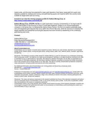 meters wide, and the area has potential for major gold deposits of two types; large gold-rich quartz vein
deposits suitable for underground mining, and gold-bearing quartz vein swarms within the country rocks
suitable for large-scale open-pit mining.

Investors can view the mining company profile for Soltera Mining Corp. at
http://www.investorideas.com/CO/SLTA/

Soltera Mining Corp. (OTCPK: SLTA) is a gold exploration company concentrating on its large-scale El
Torno Gold Project in the Province of Jujuy in north-west Argentina. Soltera is an unusual exploration
company in the sense that it is following two distinct lines of action: the first is to explore potentially large
vein and dispersed gold deposits that occur within the 78 km2 title area; while the second is to develop the
easily exploited and substantial surficial gold deposits that have formed by weathering of the underlying
gold-bearing bed rocks.

Contact:

Soltera Mining Corp.
Fabio MontanariPresident/CEO
1-888-768-5552 or 1-303-800-5752
info@solteramining.com
fmontanari@solteramining.com

About InvestorIdeas.com:
InvestorIdeas.com is a leader in investor stock research by sector. Sectors we cover include; cleantech and renewable
energy stocks, biotech stocks, mining and gold stocks, energy stocks, water, tech, defense stocks, nanotech, agriculture
and gaming.

Disclaimer: The following company profile release for Soltera Mining is a paid for submission as a showcase companies
(five hundred per month). Our sites do not make recommendations. Nothing on our sites should be construed as an offer
or solicitation to buy or sell products or securities. We attempt to research thoroughly, but we offer no guarantees as to
the accuracy of information presented. All Information relating to featured companies is sourced from public documents
and/ or the company and is not the opinion of our web sites. This site is currently compensated by featured companies,
news submissions, company profile submissions and online advertising.

For Additional Information about Investorideas.com mining portals and becoming a showcase stock:
800-665-0411 - cvanzant@investorideas.com
Source - Investorideas.com

Published at Investorideas.com and www.Gold-MiningStocks.com and www.MiningSectorStocks.com, portals within the
InvestorIdeas.com® content umbrella, feature industry and stock news, exclusive articles and financial columnists, audio
interviews and podcasts, investor conferences, blogs, and a directory of stocks in the sector. Industry participants are
invited to submit news, articles and research.

Disclaimer: The views and opinions expressed in the research published are those of the individual companies and writers
and not necessarily those of Investorideas.com®, or any of the industry sector portals . At the time of publication, writers
may hold positions in the stocks or companies mentioned.
Investorideas.com® or any of the industry sector portals cannot assure accuracy of the research presented. Investors are
encouraged to research and verify facts and under no circumstances is Investorideas.com® endorsing the content as a
recommendation to buy or sell stock.
 
