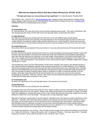 Q&A Interview Argentina Ethical Gold Stock Soltera Mining Corp. (OTCPK: SLTA)

       “The high gold values are very exciting and very significant”- Dr. Fabio Montanari, President/CEO

Point Roberts, WA – June 09, 2011 - www.InvestorIdeas.com, a leader in sector stock research including mining
stocks, release a Q&A interview with Dr. Fabio Montanari, President/CEO of Soltera Mining Corp. (OTCPK:SLTA)
(FRANKFURT:SN7) for interested gold stock investors.

Interview

Q- Investorideas.com
Dr. Fabio Montanari, let’s start with the two announcements regarding assay results. They seem contradictory, with
one reporting low gold values and the other some very high gold values, so what does this mean?

A- Fabio Montanari
The difference is because the samples were from test work on two very different types of gold deposit.
The main potential of the El Torno property is for large deposits of vein and bedrock gold, but there are also much
smaller deposits of weathered surface (called eluvial) material that can contain free gold. The first announcement
concerned test work on eluvial material whereas the second concerned analyses from part of the main vein system.

Q- Investorideas.com
Why bother with the eluvial deposits if they are small and, in any case what went wrong with the eluvial test work?

A- Fabio Montanari
We were looking at the eluvial material because there is a simple gravitational processing plant already in place that
had been used successfully in the past by the mineral title owner and it offered the real possibility of generating a
rapid cash flow that would pay for exploration of the main targets. Initial operation of the plant produced gold in the
form of tiny nuggets and the next logical step was to test an area of potential eluvial feedstock to see if there was
enough for a commercial operation. Any production by this means would be ideal for Goldlake’s agreement to supply
‘ethical gold’ to Cartier.

The sampled area, about 35 of the 7861hectares (19,424 acres) included in the property, was selected because it
had a good thickness of weathered material, all the necessary permissions for surface extraction, and is relatively
close to the processing plant. Part of the area had also been worked previously by the mineral title owner. However,
extensive and detailed test work showed that although small amounts of gold are distributed widely throughout the
area, the tonnage of material containing higher values is insufficient to justify a commercial operation from this
location. There was simply less gold than we had anticipated and, as a result, we cannot go into production
immediately as we wished. There are, however, other areas of eluvial material throughout the property that could
contain gold and these will be examined in due course.

Q- Investorideas.com
So what is the significance of the very high gold values in the second announcement?

A-Fabio Montanari
The high gold values are very exciting and very significant.

We already knew from old records that a gold–rich zone, said to be about one and a half meters wide, extends along
the western edge of the main vein system. Drilling in the 1990s showed that the zone extends to at least 110 meters
depth and suggested an average gold grade around 10 gpt. Soltera geochemical surveys also suggest that the zone
extends for most of the 14 km vein length. This gold zone is a major exploration target.

Although we had been concentrating on eluvial material, I decided to look more closely at surface expressions of the
gold zone. I selected a 300 meter long stretch marked by old workings and trenches, and took samples of various
rock types such as white quartz or iron-rich breccias to find out where gold was concentrated. A few were simply
grab samples (lumps of a particular rock type), but most were channel samples which means literally cutting a
channel several centimeters wide and deep through the rock over a distance of 1 or 1.5 meters. The gold analysis of
a channel sample indicates the average gold over the length sampled.

The results were startling to say the least. They included channel samples of 6.5 meters with between 6.2 and 8.8 g/t
Au, 1 meter at 14.95 g/t Au, 1 meter at 20.9 g/t Au, and 1.5 meters at 376 g/t Au. The mean value of the 17 samples
containing more than 1 g/t Au (with the 376 g/t Au cut to 100 g/t Au) was 11 g/t Au.
 