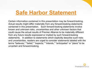 Safe Harbor Statement
Certain information contained in this presentation may be forward-looking.
Actual results might differ materially from any forward-looking statements
contained in this presentation. Such forward-looking statements involve
known and unknown risks, uncertainties and other unknown factors that
could cause the actual results of Premier Alliance to be materially different
from any future results expressed or implied by such forward-looking
statements. In addition to statements which explicitly describe such risks
and uncertainties, readers are urged to consider statements labeled with the
terms "believes," "belief," "expects," "intends," "anticipates" or "plans" to be
uncertain and forward-looking.
 